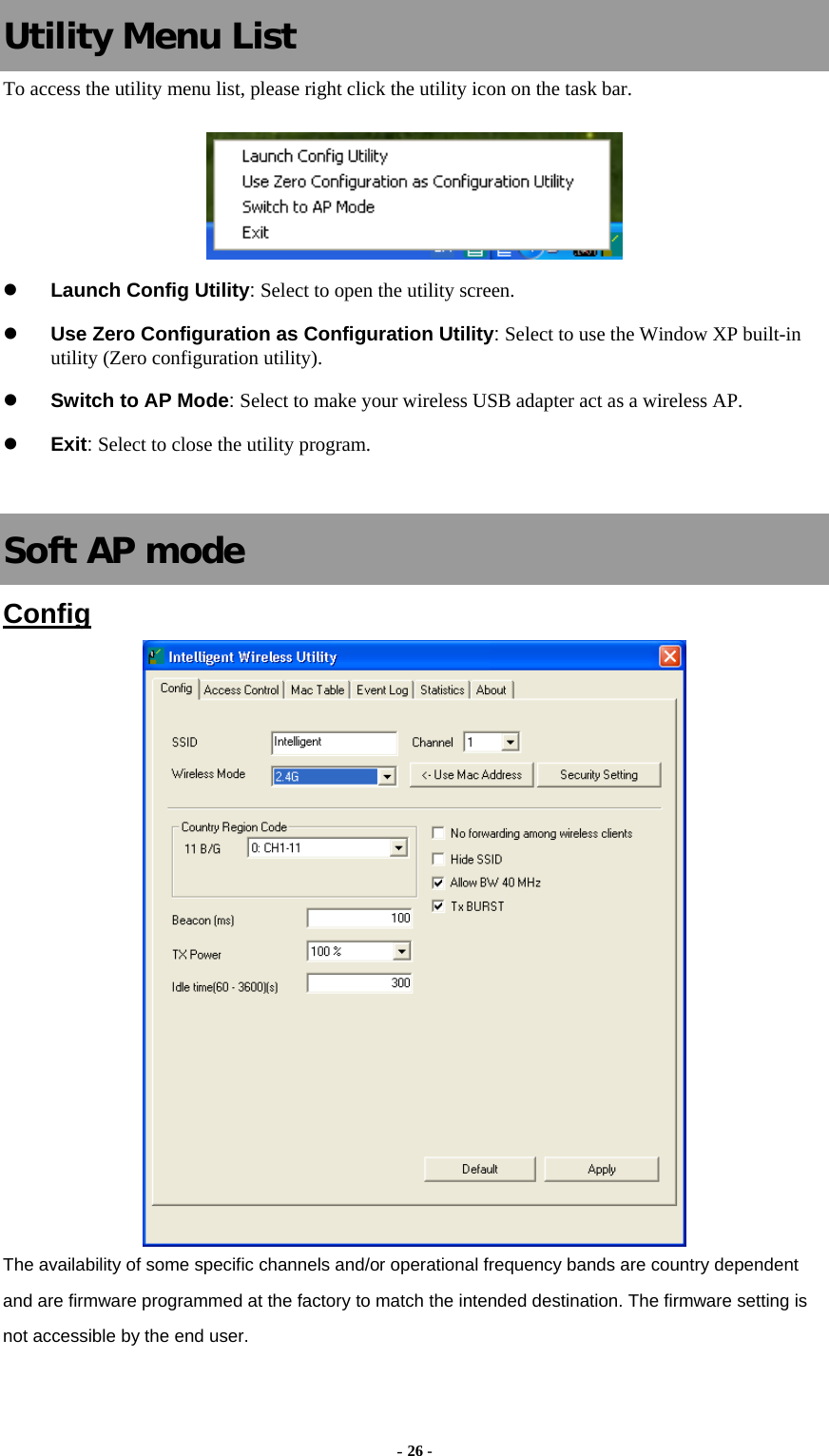   Utility Menu List To access the utility menu list, please right click the utility icon on the task bar.  z Launch Config Utility: Select to open the utility screen. z Use Zero Configuration as Configuration Utility: Select to use the Window XP built-in utility (Zero configuration utility). z Switch to AP Mode: Select to make your wireless USB adapter act as a wireless AP. z Exit: Select to close the utility program.   Soft AP mode Config  The availability of some specific channels and/or operational frequency bands are country dependent and are firmware programmed at the factory to match the intended destination. The firmware setting is not accessible by the end user. - 26 - 