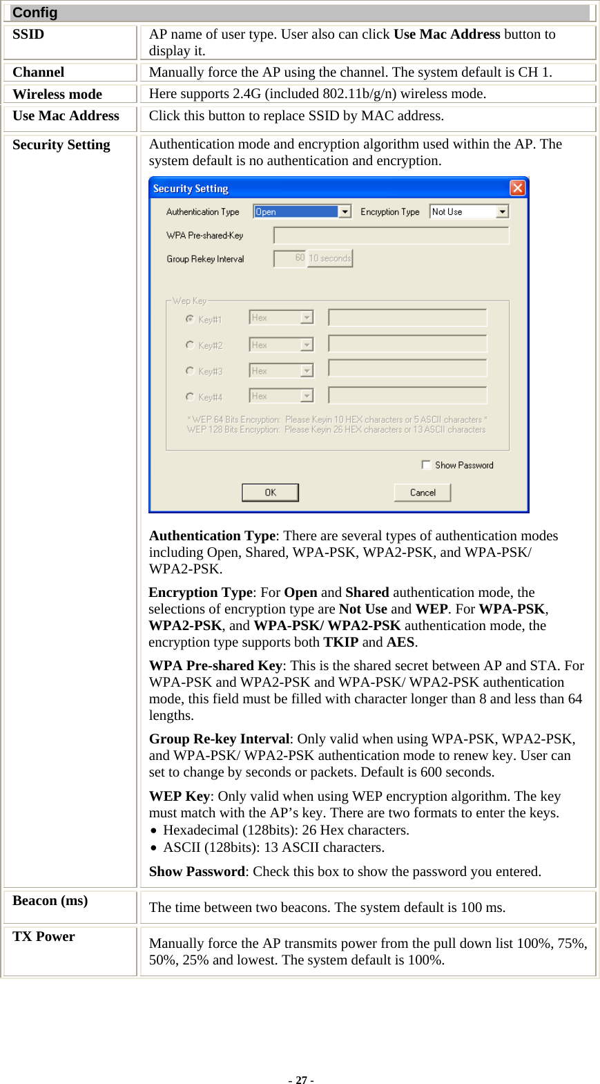  Config SSID   AP name of user type. User also can click Use Mac Address button to display it. Channel  Manually force the AP using the channel. The system default is CH 1. Wireless mode  Here supports 2.4G (included 802.11b/g/n) wireless mode. Use Mac Address  Click this button to replace SSID by MAC address. Security Setting  Authentication mode and encryption algorithm used within the AP. The system default is no authentication and encryption.  Authentication Type: There are several types of authentication modes including Open, Shared, WPA-PSK, WPA2-PSK, and WPA-PSK/ WPA2-PSK. Encryption Type: For Open and Shared authentication mode, the selections of encryption type are Not Use and WEP. For WPA-PSK, WPA2-PSK, and WPA-PSK/ WPA2-PSK authentication mode, the encryption type supports both TKIP and AES. WPA Pre-shared Key: This is the shared secret between AP and STA. For WPA-PSK and WPA2-PSK and WPA-PSK/ WPA2-PSK authentication mode, this field must be filled with character longer than 8 and less than 64 lengths. Group Re-key Interval: Only valid when using WPA-PSK, WPA2-PSK, and WPA-PSK/ WPA2-PSK authentication mode to renew key. User can set to change by seconds or packets. Default is 600 seconds. WEP Key: Only valid when using WEP encryption algorithm. The key must match with the AP’s key. There are two formats to enter the keys. • Hexadecimal (128bits): 26 Hex characters. • ASCII (128bits): 13 ASCII characters. Show Password: Check this box to show the password you entered. Beacon (ms) The time between two beacons. The system default is 100 ms. TX Power  Manually force the AP transmits power from the pull down list 100%, 75%, 50%, 25% and lowest. The system default is 100%. - 27 - 