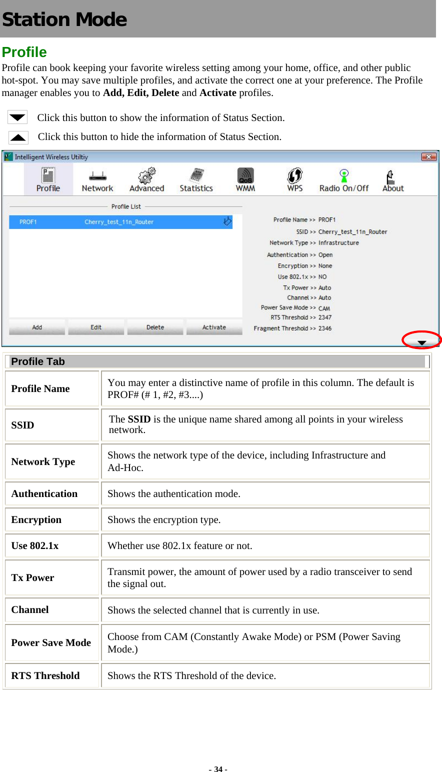   Station Mode Profile Profile can book keeping your favorite wireless setting among your home, office, and other public hot-spot. You may save multiple profiles, and activate the correct one at your preference. The Profile manager enables you to Add, Edit, Delete and Activate profiles. Click this button to show the information of Status Section. Click this button to hide the information of Status Section.  Profile Tab Profile Name  You may enter a distinctive name of profile in this column. The default is PROF# (# 1, #2, #3....) SSID  The SSID is the unique name shared among all points in your wireless network. Network Type  Shows the network type of the device, including Infrastructure and Ad-Hoc. Authentication  Shows the authentication mode. Encryption  Shows the encryption type. Use 802.1x    Whether use 802.1x feature or not. Tx Power    Transmit power, the amount of power used by a radio transceiver to send the signal out. Channel  Shows the selected channel that is currently in use.   Power Save Mode Choose from CAM (Constantly Awake Mode) or PSM (Power Saving Mode.) RTS Threshold  Shows the RTS Threshold of the device. - 34 - 