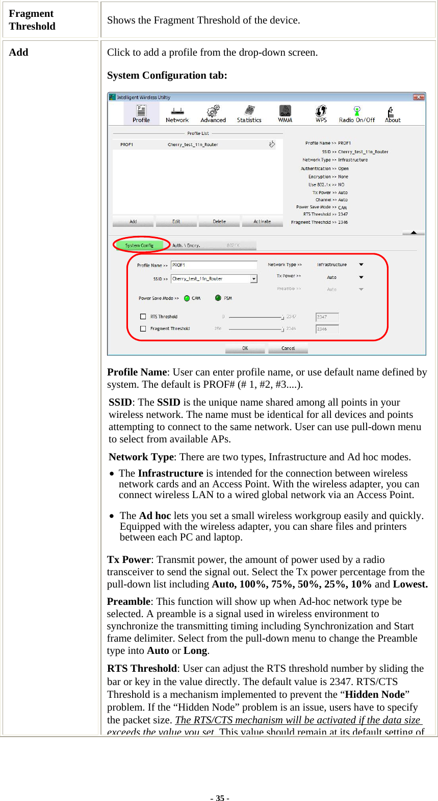  Fragment Threshold  Shows the Fragment Threshold of the device. Add  Click to add a profile from the drop-down screen. System Configuration tab:  Profile Name: User can enter profile name, or use default name defined by system. The default is PROF# (# 1, #2, #3....). SSID: The SSID is the unique name shared among all points in your wireless network. The name must be identical for all devices and points attempting to connect to the same network. User can use pull-down menu to select from available APs. Network Type: There are two types, Infrastructure and Ad hoc modes.   • The Infrastructure is intended for the connection between wireless network cards and an Access Point. With the wireless adapter, you can connect wireless LAN to a wired global network via an Access Point. • The Ad hoc lets you set a small wireless workgroup easily and quickly. Equipped with the wireless adapter, you can share files and printers between each PC and laptop. Tx Power: Transmit power, the amount of power used by a radio transceiver to send the signal out. Select the Tx power percentage from the pull-down list including Auto, 100%, 75%, 50%, 25%, 10% and Lowest.Preamble: This function will show up when Ad-hoc network type be selected. A preamble is a signal used in wireless environment to synchronize the transmitting timing including Synchronization and Start frame delimiter. Select from the pull-down menu to change the Preamble type into Auto or Long. RTS Threshold: User can adjust the RTS threshold number by sliding the bar or key in the value directly. The default value is 2347. RTS/CTS Threshold is a mechanism implemented to prevent the “Hidden Node” problem. If the “Hidden Node” problem is an issue, users have to specify the packet size. The RTS/CTS mechanism will be activated if the data size exceeds the value you setThis value should remain at its default setting of- 35 - 