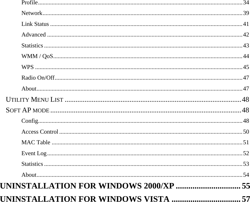  Profile.......................................................................................................................................34 Network....................................................................................................................................39 Link Status ...............................................................................................................................41 Advanced .................................................................................................................................42 Statistics ...................................................................................................................................43 WMM / QoS.............................................................................................................................44 WPS .........................................................................................................................................45 Radio On/Off............................................................................................................................47 About........................................................................................................................................47 UTILITY MENU LIST ..................................................................................................48 SOFT AP MODE ..........................................................................................................48 Config.......................................................................................................................................48 Access Control.........................................................................................................................50 MAC Table ..............................................................................................................................51 Event Log.................................................................................................................................52 Statistics ...................................................................................................................................53 About........................................................................................................................................54 UNINSTALLATION FOR WINDOWS 2000/XP ............................... 55 UNINSTALLATION FOR WINDOWS VISTA .................................57  