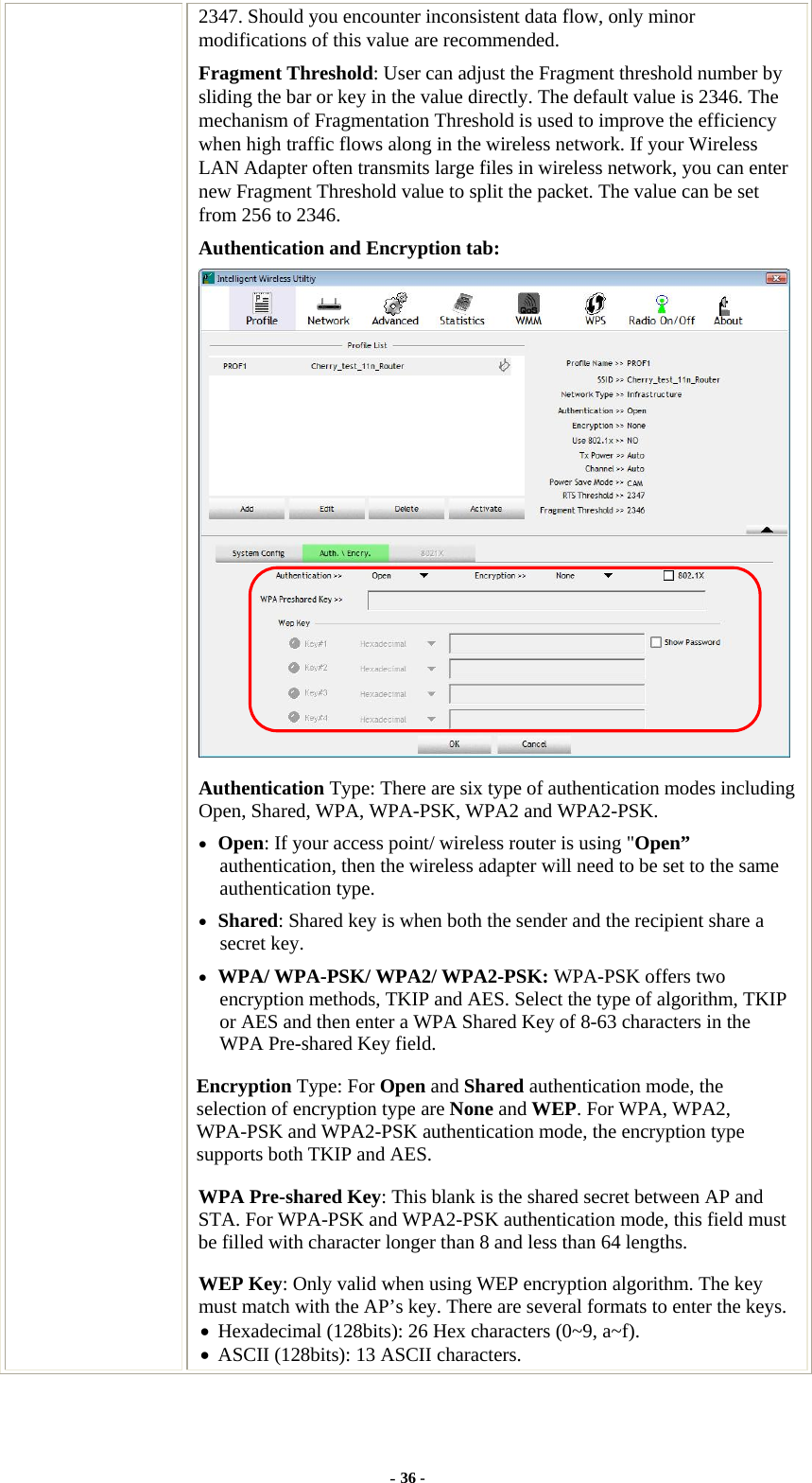  2347. Should you encounter inconsistent data flow, only minor modifications of this value are recommended. Fragment Threshold: User can adjust the Fragment threshold number by sliding the bar or key in the value directly. The default value is 2346. The mechanism of Fragmentation Threshold is used to improve the efficiency when high traffic flows along in the wireless network. If your Wireless LAN Adapter often transmits large files in wireless network, you can enter new Fragment Threshold value to split the packet. The value can be set from 256 to 2346. Authentication and Encryption tab:  Authentication Type: There are six type of authentication modes including Open, Shared, WPA, WPA-PSK, WPA2 and WPA2-PSK. • Open: If your access point/ wireless router is using &quot;Open” authentication, then the wireless adapter will need to be set to the same authentication type. • Shared: Shared key is when both the sender and the recipient share a secret key. • WPA/ WPA-PSK/ WPA2/ WPA2-PSK: WPA-PSK offers two encryption methods, TKIP and AES. Select the type of algorithm, TKIP or AES and then enter a WPA Shared Key of 8-63 characters in the WPA Pre-shared Key field. Encryption Type: For Open and Shared authentication mode, the selection of encryption type are None and WEP. For WPA, WPA2, WPA-PSK and WPA2-PSK authentication mode, the encryption type supports both TKIP and AES. WPA Pre-shared Key: This blank is the shared secret between AP and STA. For WPA-PSK and WPA2-PSK authentication mode, this field must be filled with character longer than 8 and less than 64 lengths. WEP Key: Only valid when using WEP encryption algorithm. The key must match with the AP’s key. There are several formats to enter the keys. • Hexadecimal (128bits): 26 Hex characters (0~9, a~f). • ASCII (128bits): 13 ASCII characters. - 36 - 