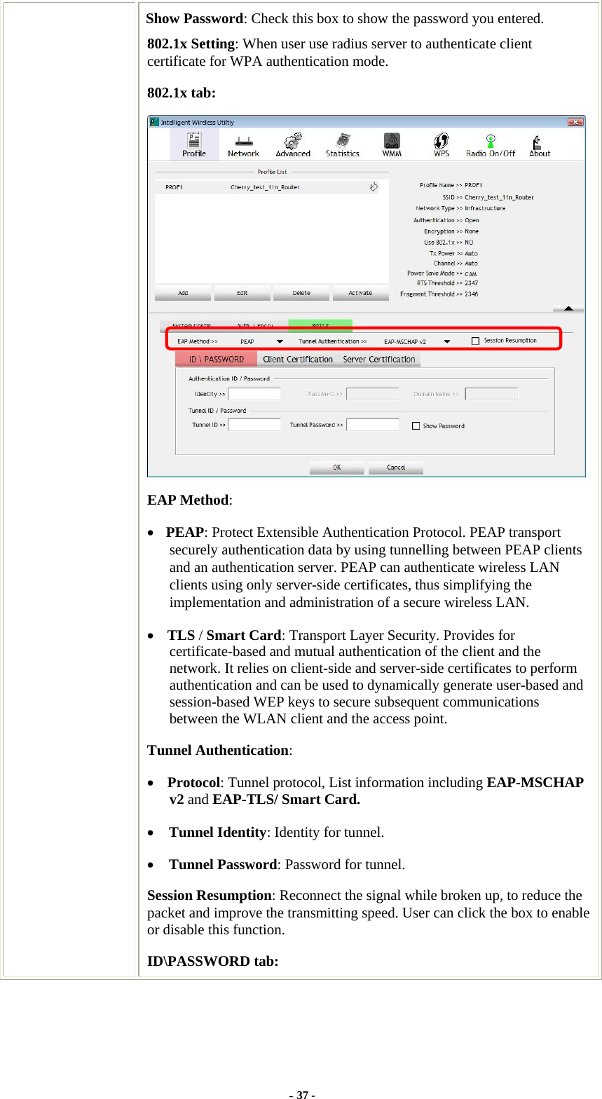  Show Password: Check this box to show the password you entered. 802.1x Setting: When user use radius server to authenticate client certificate for WPA authentication mode. 802.1x tab:  EAP Method: • PEAP: Protect Extensible Authentication Protocol. PEAP transport securely authentication data by using tunnelling between PEAP clients and an authentication server. PEAP can authenticate wireless LAN clients using only server-side certificates, thus simplifying the implementation and administration of a secure wireless LAN. • TLS / Smart Card: Transport Layer Security. Provides for certificate-based and mutual authentication of the client and the network. It relies on client-side and server-side certificates to perform authentication and can be used to dynamically generate user-based and session-based WEP keys to secure subsequent communications between the WLAN client and the access point. Tunnel Authentication: • Protocol: Tunnel protocol, List information including EAP-MSCHAP v2 and EAP-TLS/ Smart Card. • Tunnel Identity: Identity for tunnel.   • Tunnel Password: Password for tunnel. Session Resumption: Reconnect the signal while broken up, to reduce the packet and improve the transmitting speed. User can click the box to enable or disable this function. ID\PASSWORD tab: - 37 - 