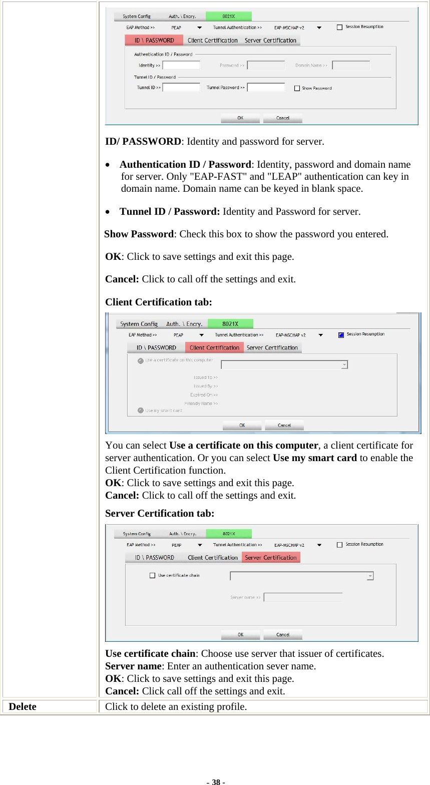   ID/ PASSWORD: Identity and password for server. • Authentication ID / Password: Identity, password and domain name for server. Only &quot;EAP-FAST&quot; and &quot;LEAP&quot; authentication can key in domain name. Domain name can be keyed in blank space. • Tunnel ID / Password: Identity and Password for server. Show Password: Check this box to show the password you entered. OK: Click to save settings and exit this page. Cancel: Click to call off the settings and exit. Client Certification tab: You can select Use a certificate on this computer, a client certificate for server authentication. Or you can select Use my smart card to enable the Client Certification function. OK: Click to save settings and exit this page. Cancel: Click to call off the settings and exit. Server Certification tab:    Use certificate chain: Choose use server that issuer of certificates. Server name: Enter an authentication sever name. OK: Click to save settings and exit this page. Cancel: Click call off the settings and exit. Delete  Click to delete an existing profile. - 38 - 