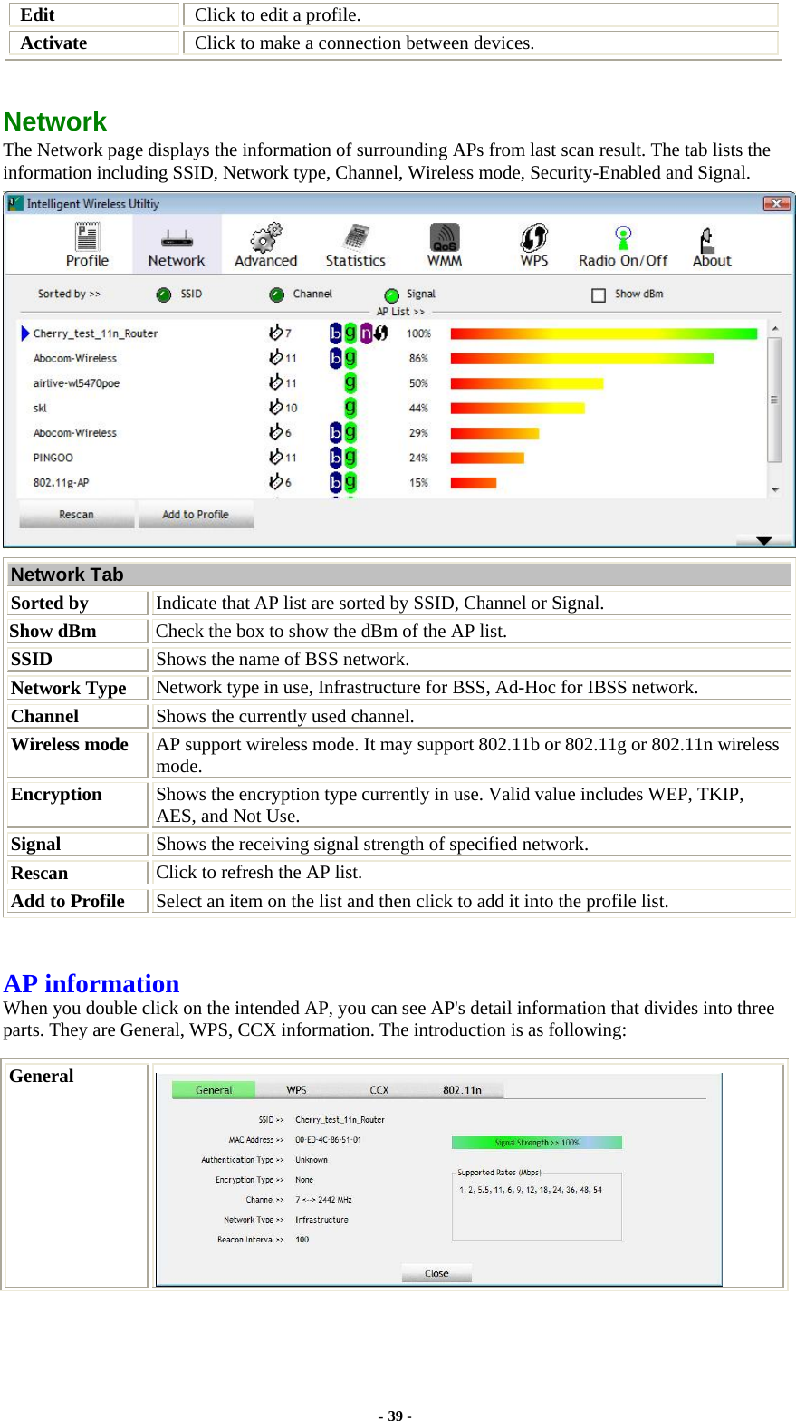  Edit  Click to edit a profile. Activate  Click to make a connection between devices.  Network  The Network page displays the information of surrounding APs from last scan result. The tab lists the information including SSID, Network type, Channel, Wireless mode, Security-Enabled and Signal.  Network Tab Sorted by Indicate that AP list are sorted by SSID, Channel or Signal. Show dBm  Check the box to show the dBm of the AP list. SSID  Shows the name of BSS network. Network Type Network type in use, Infrastructure for BSS, Ad-Hoc for IBSS network. Channel  Shows the currently used channel. Wireless mode  AP support wireless mode. It may support 802.11b or 802.11g or 802.11n wireless mode. Encryption  Shows the encryption type currently in use. Valid value includes WEP, TKIP, AES, and Not Use. Signal  Shows the receiving signal strength of specified network. Rescan  Click to refresh the AP list. Add to Profile  Select an item on the list and then click to add it into the profile list.  AP information When you double click on the intended AP, you can see AP&apos;s detail information that divides into three parts. They are General, WPS, CCX information. The introduction is as following: General  - 39 - 