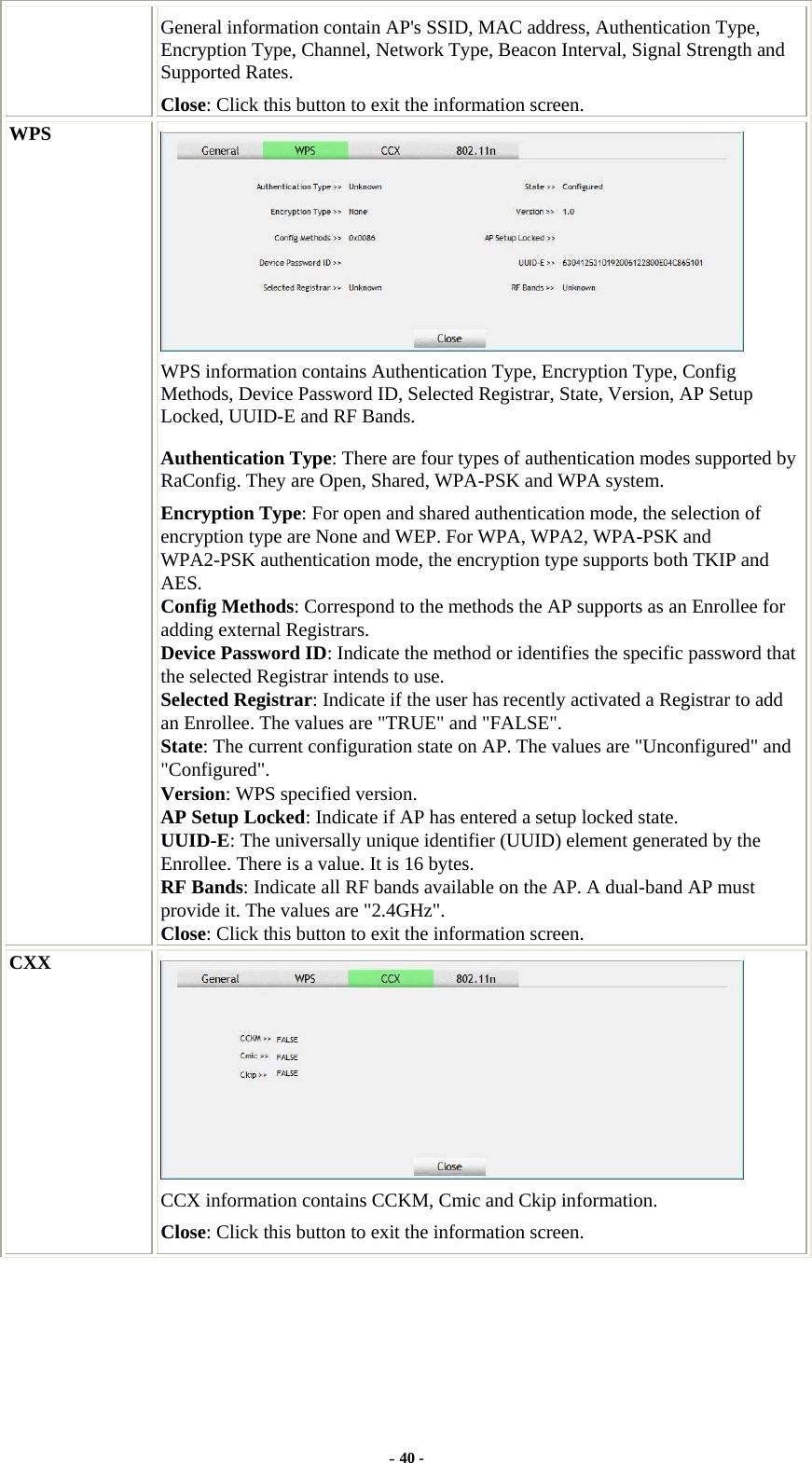  General information contain AP&apos;s SSID, MAC address, Authentication Type, Encryption Type, Channel, Network Type, Beacon Interval, Signal Strength and Supported Rates. Close: Click this button to exit the information screen. WPS  WPS information contains Authentication Type, Encryption Type, Config Methods, Device Password ID, Selected Registrar, State, Version, AP Setup Locked, UUID-E and RF Bands. Authentication Type: There are four types of authentication modes supported by RaConfig. They are Open, Shared, WPA-PSK and WPA system. Encryption Type: For open and shared authentication mode, the selection of encryption type are None and WEP. For WPA, WPA2, WPA-PSK and WPA2-PSK authentication mode, the encryption type supports both TKIP and AES. Config Methods: Correspond to the methods the AP supports as an Enrollee for adding external Registrars. Device Password ID: Indicate the method or identifies the specific password that the selected Registrar intends to use. Selected Registrar: Indicate if the user has recently activated a Registrar to add an Enrollee. The values are &quot;TRUE&quot; and &quot;FALSE&quot;. State: The current configuration state on AP. The values are &quot;Unconfigured&quot; and &quot;Configured&quot;. Version: WPS specified version. AP Setup Locked: Indicate if AP has entered a setup locked state. UUID-E: The universally unique identifier (UUID) element generated by the Enrollee. There is a value. It is 16 bytes. RF Bands: Indicate all RF bands available on the AP. A dual-band AP must provide it. The values are &quot;2.4GHz&quot;. Close: Click this button to exit the information screen. CXX  CCX information contains CCKM, Cmic and Ckip information. Close: Click this button to exit the information screen. - 40 - 