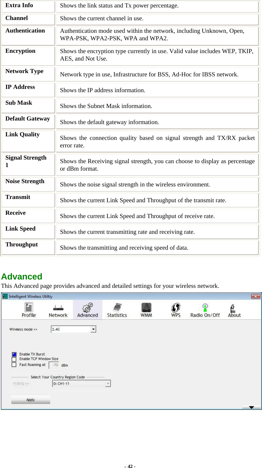  Extra Info  Shows the link status and Tx power percentage. Channel  Shows the current channel in use. Authentication  Authentication mode used within the network, including Unknown, Open, WPA-PSK, WPA2-PSK, WPA and WPA2. Encryption  Shows the encryption type currently in use. Valid value includes WEP, TKIP, AES, and Not Use. Network Type  Network type in use, Infrastructure for BSS, Ad-Hoc for IBSS network. IP Address  Shows the IP address information. Sub Mask  Shows the Subnet Mask information. Default Gateway  Shows the default gateway information. Link Quality  Shows the connection quality based on signal strength and TX/RX packet error rate. Signal Strength 1  Shows the Receiving signal strength, you can choose to display as percentage or dBm format. Noise Strength  Shows the noise signal strength in the wireless environment. Transmit  Shows the current Link Speed and Throughput of the transmit rate. Receive  Shows the current Link Speed and Throughput of receive rate. Link Speed  Shows the current transmitting rate and receiving rate. Throughput  Shows the transmitting and receiving speed of data.  Advanced This Advanced page provides advanced and detailed settings for your wireless network.   - 42 - 