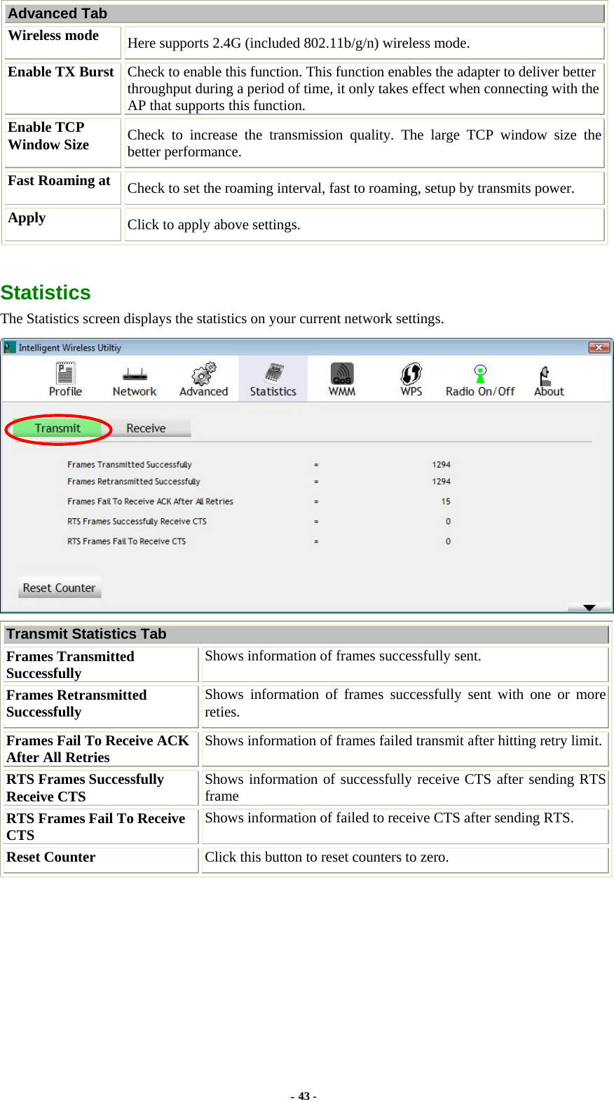  Advanced Tab Wireless mode  Here supports 2.4G (included 802.11b/g/n) wireless mode. Enable TX Burst  Check to enable this function. This function enables the adapter to deliver better throughput during a period of time, it only takes effect when connecting with the AP that supports this function. Enable TCP Window Size  Check to increase the transmission quality. The large TCP window size the better performance. Fast Roaming at  Check to set the roaming interval, fast to roaming, setup by transmits power. Apply  Click to apply above settings.  Statistics The Statistics screen displays the statistics on your current network settings.  Transmit Statistics Tab Frames Transmitted Successfully  Shows information of frames successfully sent. Frames Retransmitted Successfully  Shows information of frames successfully sent with one or more reties. Frames Fail To Receive ACK After All Retries  Shows information of frames failed transmit after hitting retry limit.RTS Frames Successfully Receive CTS  Shows information of successfully receive CTS after sending RTS frame RTS Frames Fail To Receive CTS  Shows information of failed to receive CTS after sending RTS. Reset Counter  Click this button to reset counters to zero. - 43 - 