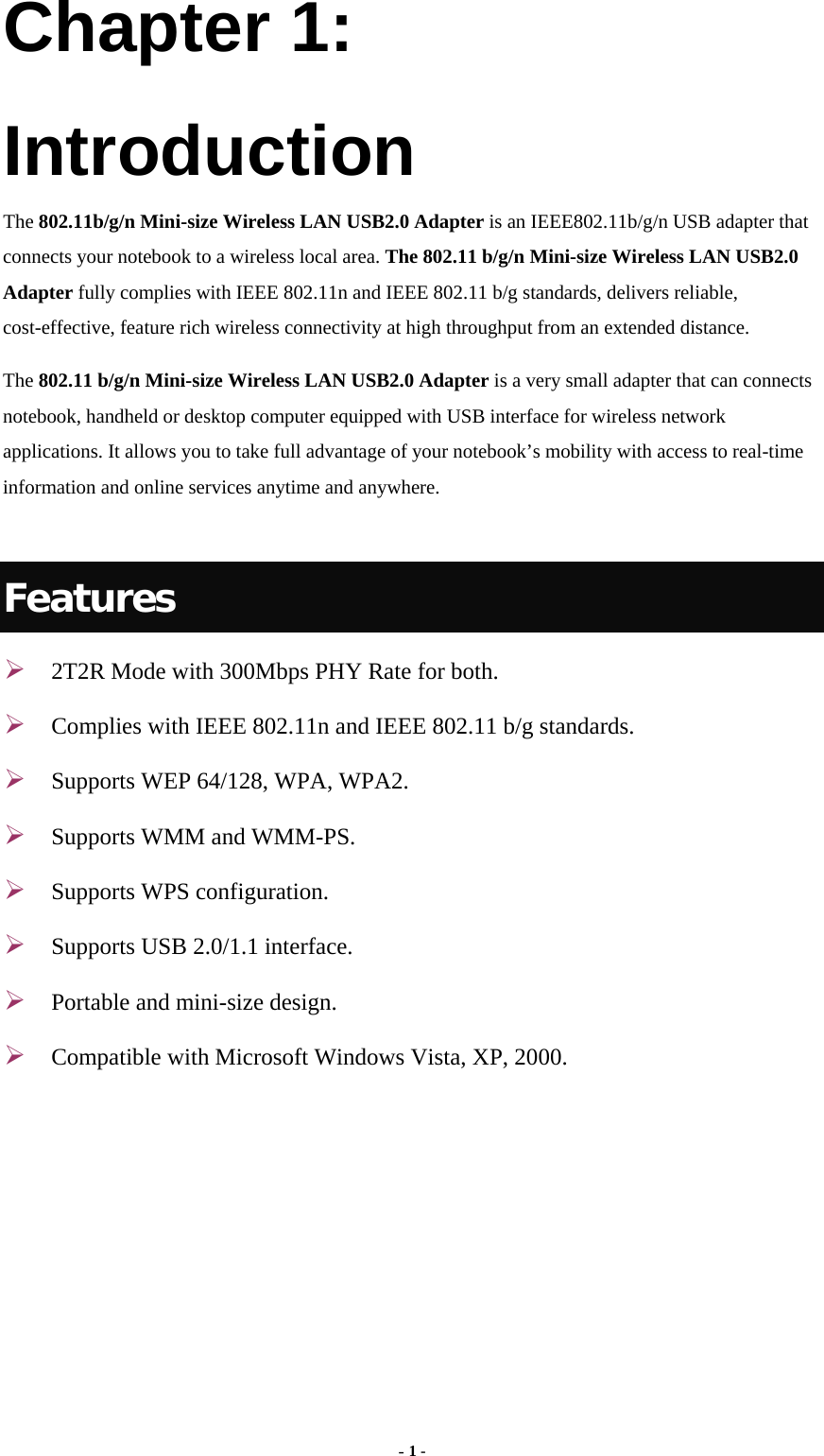  Chapter 1: Introduction The 802.11b/g/n Mini-size Wireless LAN USB2.0 Adapter is an IEEE802.11b/g/n USB adapter that connects your notebook to a wireless local area. The 802.11 b/g/n Mini-size Wireless LAN USB2.0 Adapter fully complies with IEEE 802.11n and IEEE 802.11 b/g standards, delivers reliable, cost-effective, feature rich wireless connectivity at high throughput from an extended distance.   The 802.11 b/g/n Mini-size Wireless LAN USB2.0 Adapter is a very small adapter that can connects notebook, handheld or desktop computer equipped with USB interface for wireless network applications. It allows you to take full advantage of your notebook’s mobility with access to real-time information and online services anytime and anywhere.    Features ¾ 2T2R Mode with 300Mbps PHY Rate for both. ¾ Complies with IEEE 802.11n and IEEE 802.11 b/g standards. ¾ Supports WEP 64/128, WPA, WPA2. ¾ Supports WMM and WMM-PS. ¾ Supports WPS configuration. ¾ Supports USB 2.0/1.1 interface. ¾ Portable and mini-size design. ¾ Compatible with Microsoft Windows Vista, XP, 2000.  - 1 - 