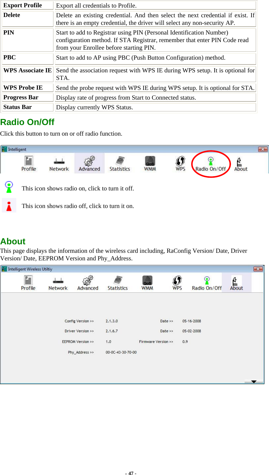  Export Profile  Export all credentials to Profile. Delete  Delete an existing credential. And then select the next credential if exist. If there is an empty credential, the driver will select any non-security AP. PIN  Start to add to Registrar using PIN (Personal Identification Number) configuration method. If STA Registrar, remember that enter PIN Code read from your Enrollee before starting PIN. PBC   Start to add to AP using PBC (Push Button Configuration) method. WPS Associate IE  Send the association request with WPS IE during WPS setup. It is optional for STA. WPS Probe IE  Send the probe request with WPS IE during WPS setup. It is optional for STA.Progress Bar  Display rate of progress from Start to Connected status. Status Bar  Display currently WPS Status. Radio On/Off Click this button to turn on or off radio function.  This icon shows radio on, click to turn it off. This icon shows radio off, click to turn it on.  About This page displays the information of the wireless card including, RaConfig Version/ Date, Driver Version/ Date, EEPROM Version and Phy_Address.  - 47 - 