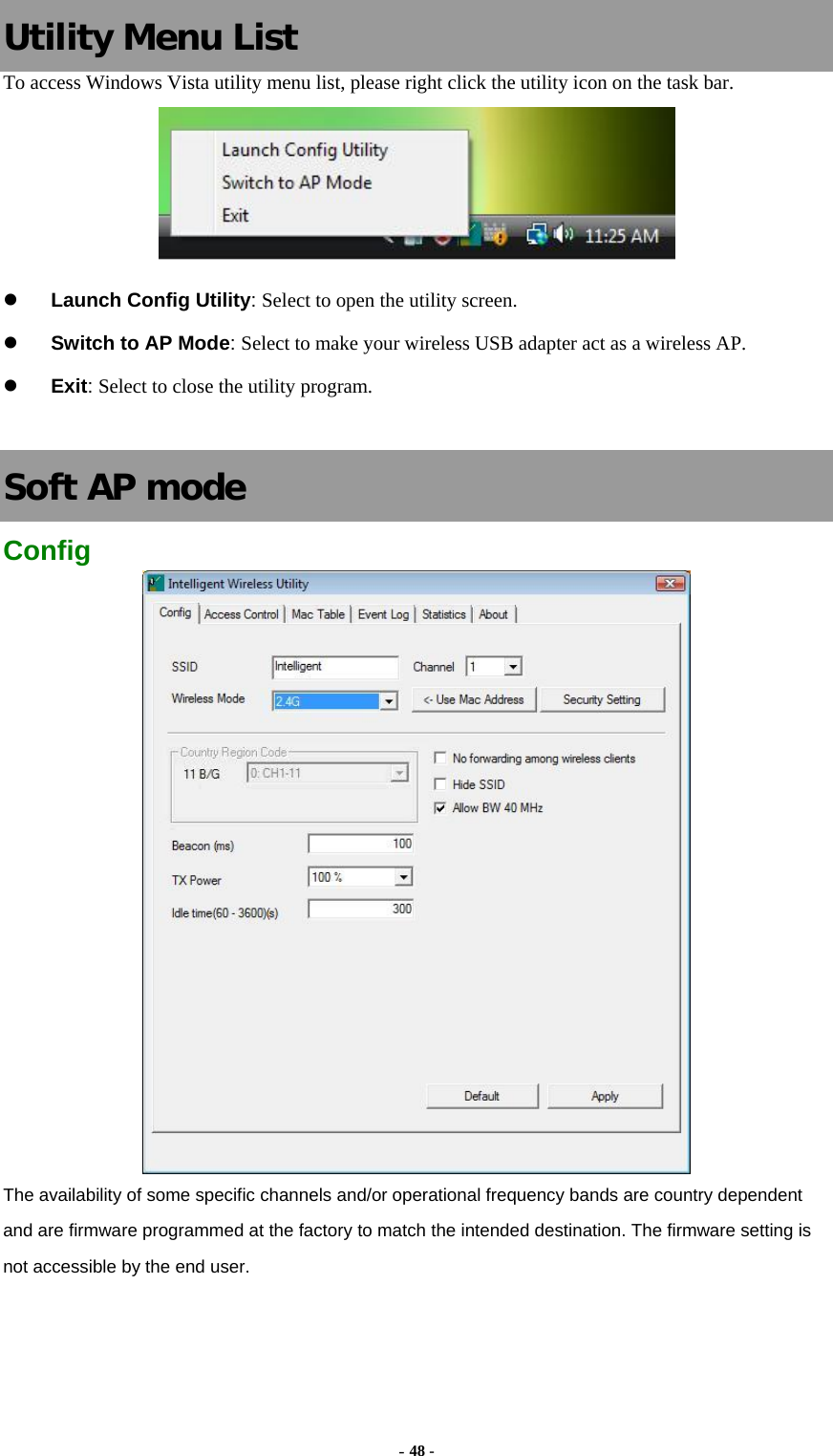   Utility Menu List To access Windows Vista utility menu list, please right click the utility icon on the task bar.  z Launch Config Utility: Select to open the utility screen. z Switch to AP Mode: Select to make your wireless USB adapter act as a wireless AP. z Exit: Select to close the utility program.  Soft AP mode Config  The availability of some specific channels and/or operational frequency bands are country dependent and are firmware programmed at the factory to match the intended destination. The firmware setting is not accessible by the end user.  - 48 - 