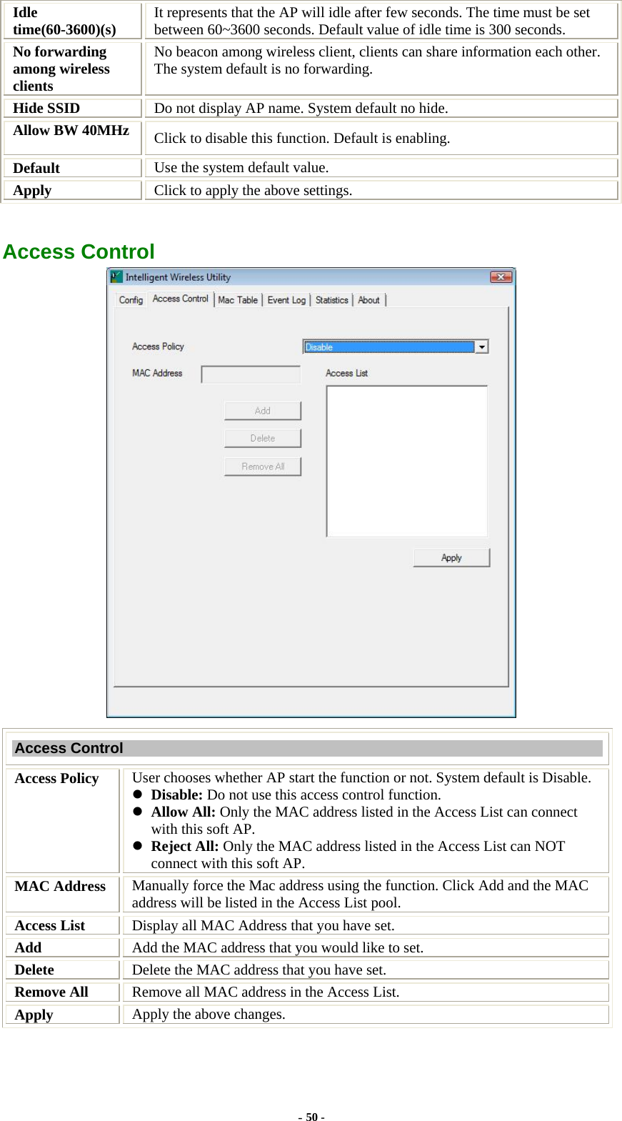  Idle time(60-3600)(s)  It represents that the AP will idle after few seconds. The time must be set between 60~3600 seconds. Default value of idle time is 300 seconds. No forwarding among wireless clients No beacon among wireless client, clients can share information each other. The system default is no forwarding. Hide SSID  Do not display AP name. System default no hide. Allow BW 40MHz  Click to disable this function. Default is enabling. Default  Use the system default value. Apply   Click to apply the above settings.  Access Control  Access Control Access Policy  User chooses whether AP start the function or not. System default is Disable. z Disable: Do not use this access control function. z Allow All: Only the MAC address listed in the Access List can connect with this soft AP. z Reject All: Only the MAC address listed in the Access List can NOT connect with this soft AP. MAC Address  Manually force the Mac address using the function. Click Add and the MAC address will be listed in the Access List pool. Access List  Display all MAC Address that you have set. Add  Add the MAC address that you would like to set. Delete  Delete the MAC address that you have set. Remove All  Remove all MAC address in the Access List. Apply  Apply the above changes. - 50 - 