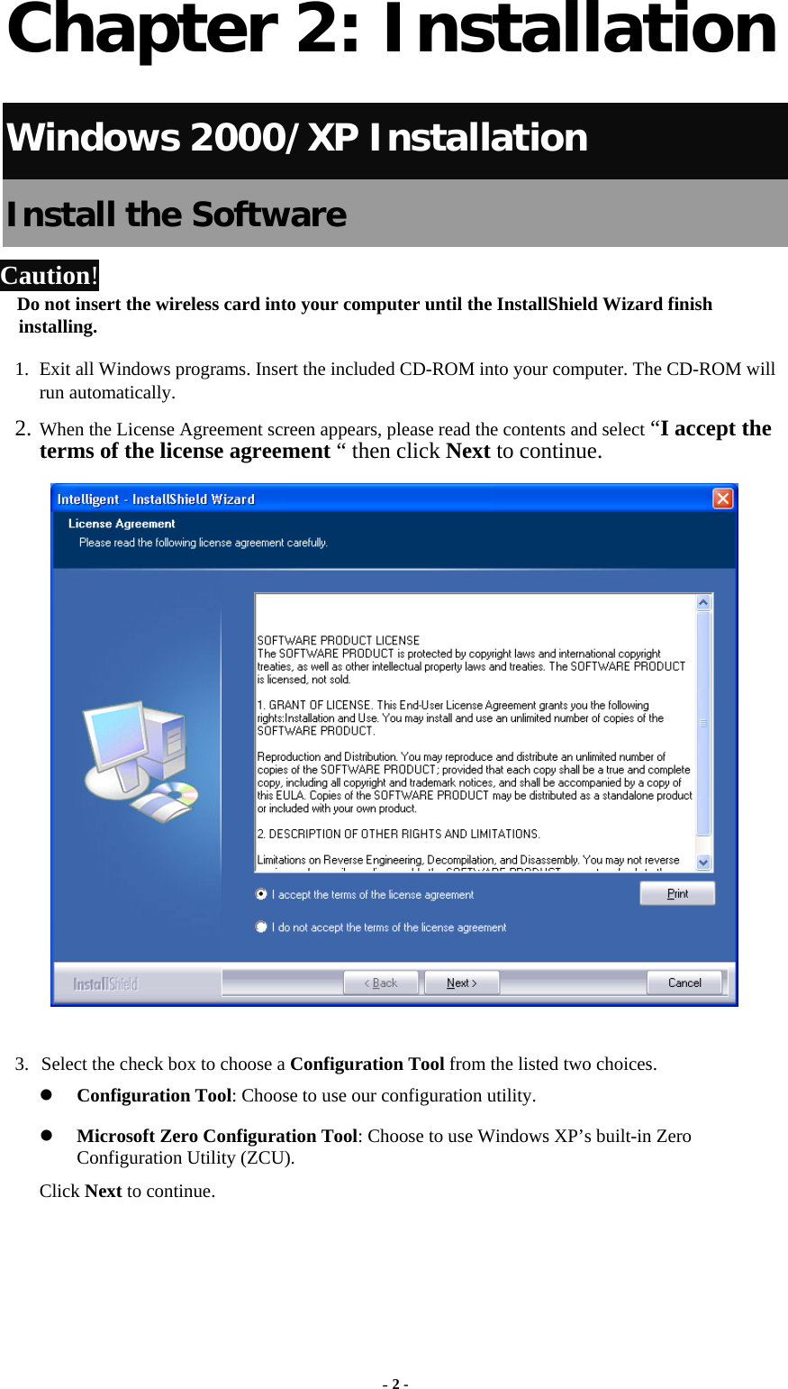  Chapter 2: Installation Windows 2000/XP Installation Install the Software Caution!  Do not insert the wireless card into your computer until the InstallShield Wizard finish installing. 1. Exit all Windows programs. Insert the included CD-ROM into your computer. The CD-ROM will run automatically. 2. When the License Agreement screen appears, please read the contents and select “I accept the terms of the license agreement “ then click Next to continue.   3. Select the check box to choose a Configuration Tool from the listed two choices. z Configuration Tool: Choose to use our configuration utility. z Microsoft Zero Configuration Tool: Choose to use Windows XP’s built-in Zero Configuration Utility (ZCU). Click Next to continue. - 2 - 