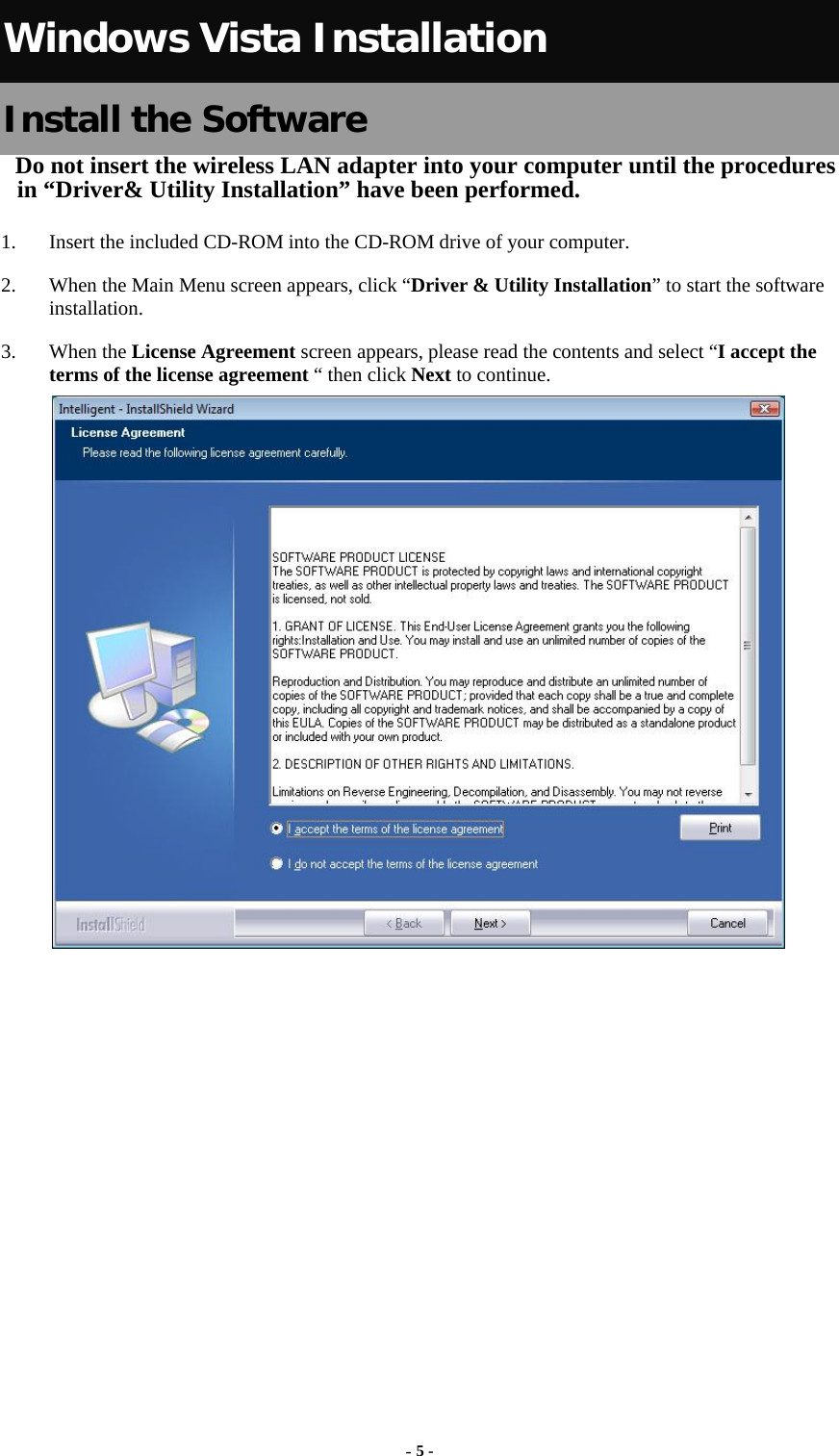   Windows Vista Installation Install the Software Do not insert the wireless LAN adapter into your computer until the procedures in “Driver&amp; Utility Installation” have been performed.        1. Insert the included CD-ROM into the CD-ROM drive of your computer.   2. When the Main Menu screen appears, click “Driver &amp; Utility Installation” to start the software installation. 3. When the License Agreement screen appears, please read the contents and select “I accept the terms of the license agreement “ then click Next to continue.              - 5 - 