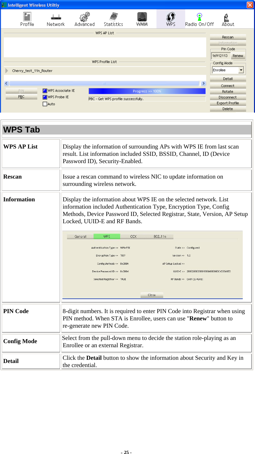  - 25 -  WPS Tab WPS AP List  Display the information of surrounding APs with WPS IE from last scan result. List information included SSID, BSSID, Channel, ID (Device Password ID), Security-Enabled. Rescan  Issue a rescan command to wireless NIC to update information on surrounding wireless network. Information  Display the information about WPS IE on the selected network. List information included Authentication Type, Encryption Type, Config Methods, Device Password ID, Selected Registrar, State, Version, AP Setup Locked, UUID-E and RF Bands.  PIN Code  8-digit numbers. It is required to enter PIN Code into Registrar when using PIN method. When STA is Enrollee, users can use &quot;Renew&quot; button to re-generate new PIN Code. Config Mode  Select from the pull-down menu to decide the station role-playing as an Enrollee or an external Registrar. Detail  Click the Detail button to show the information about Security and Key in the credential. 