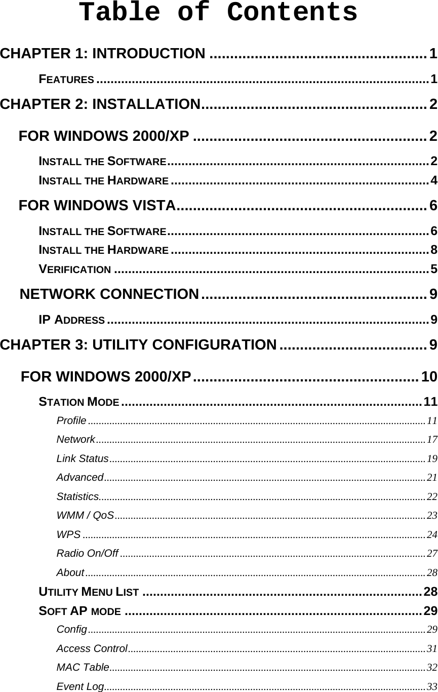  Table of Contents CHAPTER 1: INTRODUCTION .....................................................1 FEATURES ..............................................................................................1 CHAPTER 2: INSTALLATION.......................................................2 FOR WINDOWS 2000/XP .........................................................2 INSTALL THE SOFTWARE..........................................................................2 INSTALL THE HARDWARE .........................................................................4 FOR WINDOWS VISTA.............................................................6 INSTALL THE SOFTWARE..........................................................................6 INSTALL THE HARDWARE .........................................................................8 VERIFICATION .........................................................................................5 NETWORK CONNECTION.......................................................9 IP ADDRESS ...........................................................................................9 CHAPTER 3: UTILITY CONFIGURATION....................................9 FOR WINDOWS 2000/XP.......................................................10 STATION MODE.....................................................................................11 Profile...............................................................................................................................11 Network............................................................................................................................17 Link Status.......................................................................................................................19 Advanced.........................................................................................................................21 Statistics...........................................................................................................................22 WMM / QoS.....................................................................................................................23 WPS .................................................................................................................................24 Radio On/Off ...................................................................................................................27 About................................................................................................................................28 UTILITY MENU LIST ...............................................................................28 SOFT AP MODE ....................................................................................29 Config...............................................................................................................................29 Access Control................................................................................................................31 MAC Table.......................................................................................................................32 Event Log.........................................................................................................................33 