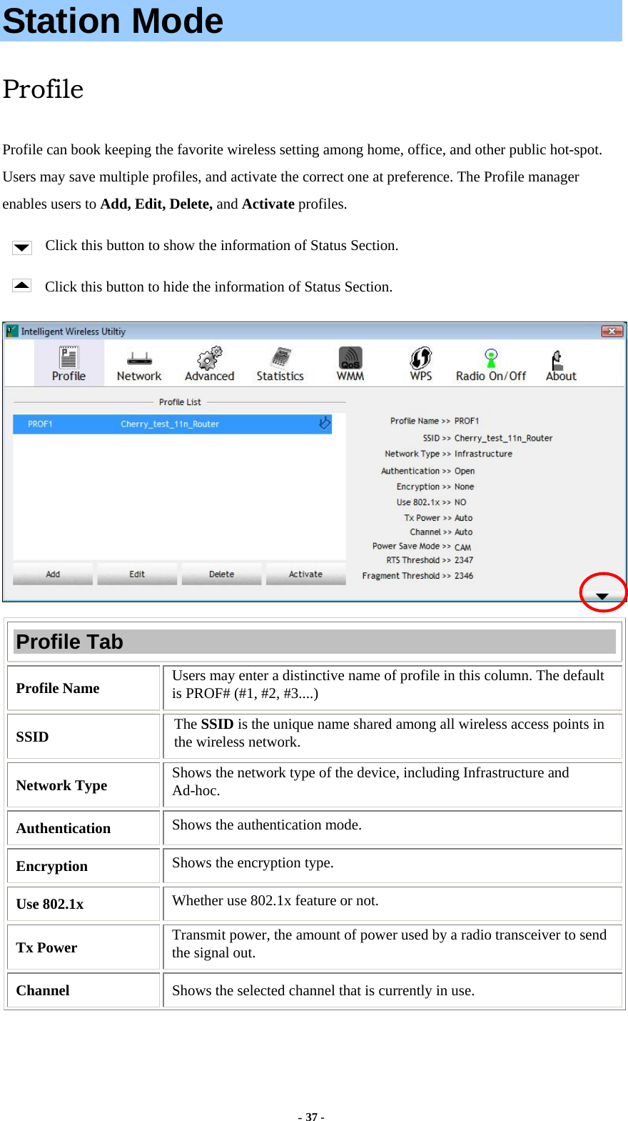  - 37 - Station Mode Profile Profile can book keeping the favorite wireless setting among home, office, and other public hot-spot. Users may save multiple profiles, and activate the correct one at preference. The Profile manager enables users to Add, Edit, Delete, and Activate profiles. Click this button to show the information of Status Section. Click this button to hide the information of Status Section.  Profile Tab Profile Name  Users may enter a distinctive name of profile in this column. The default is PROF# (#1, #2, #3....) SSID  The SSID is the unique name shared among all wireless access points in the wireless network. Network Type  Shows the network type of the device, including Infrastructure and Ad-hoc. Authentication  Shows the authentication mode. Encryption  Shows the encryption type. Use 802.1x    Whether use 802.1x feature or not. Tx Power    Transmit power, the amount of power used by a radio transceiver to send the signal out. Channel  Shows the selected channel that is currently in use.   