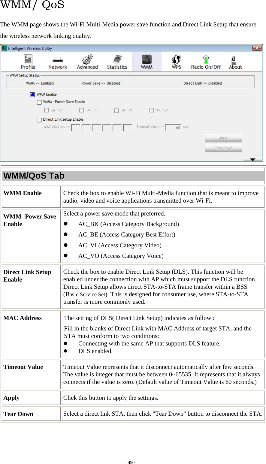  - 49 - WMM/ QoS The WMM page shows the Wi-Fi Multi-Media power save function and Direct Link Setup that ensure the wireless network linking quality.  WMM/QoS Tab WMM Enable  Check the box to enable Wi-Fi Multi-Media function that is meant to improve audio, video and voice applications transmitted over Wi-Fi. WMM- Power Save Enable Select a power save mode that preferred.   AC_BK (Access Category Background)   AC_BE (Access Category Best Effort)   AC_VI (Access Category Video)   AC_VO (Access Category Voice) Direct Link Setup Enable  Check the box to enable Direct Link Setup (DLS). This function will be enabled under the connection with AP which must support the DLS function. Direct Link Setup allows direct STA-to-STA frame transfer within a BSS (Basic Service Set). This is designed for consumer use, where STA-to-STA transfer is more commonly used. MAC Address  The setting of DLS( Direct Link Setup) indicates as follow : Fill in the blanks of Direct Link with MAC Address of target STA, and the STA must conform to two conditions:   Connecting with the same AP that supports DLS feature.   DLS enabled. Timeout Value  Timeout Value represents that it disconnect automatically after few seconds. The value is integer that must be between 0~65535. It represents that it always connects if the value is zero. (Default value of Timeout Value is 60 seconds.) Apply  Click this button to apply the settings. Tear Down  Select a direct link STA, then click &quot;Tear Down&quot; button to disconnect the STA.