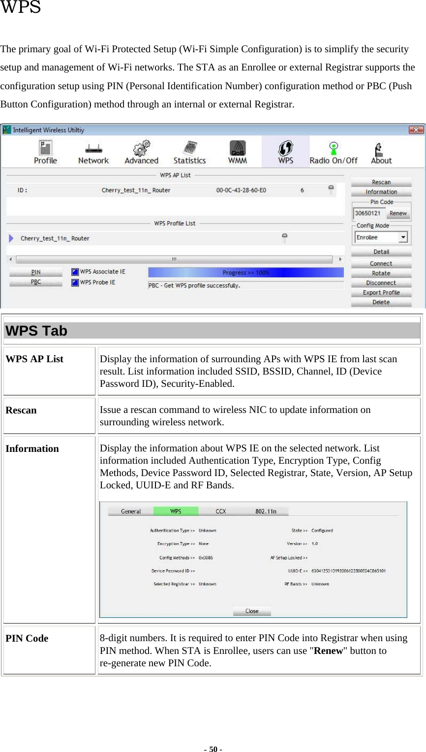  - 50 - WPS The primary goal of Wi-Fi Protected Setup (Wi-Fi Simple Configuration) is to simplify the security setup and management of Wi-Fi networks. The STA as an Enrollee or external Registrar supports the configuration setup using PIN (Personal Identification Number) configuration method or PBC (Push Button Configuration) method through an internal or external Registrar.  WPS Tab WPS AP List  Display the information of surrounding APs with WPS IE from last scan result. List information included SSID, BSSID, Channel, ID (Device Password ID), Security-Enabled. Rescan  Issue a rescan command to wireless NIC to update information on surrounding wireless network. Information  Display the information about WPS IE on the selected network. List information included Authentication Type, Encryption Type, Config Methods, Device Password ID, Selected Registrar, State, Version, AP Setup Locked, UUID-E and RF Bands.  PIN Code  8-digit numbers. It is required to enter PIN Code into Registrar when using PIN method. When STA is Enrollee, users can use &quot;Renew&quot; button to re-generate new PIN Code. 