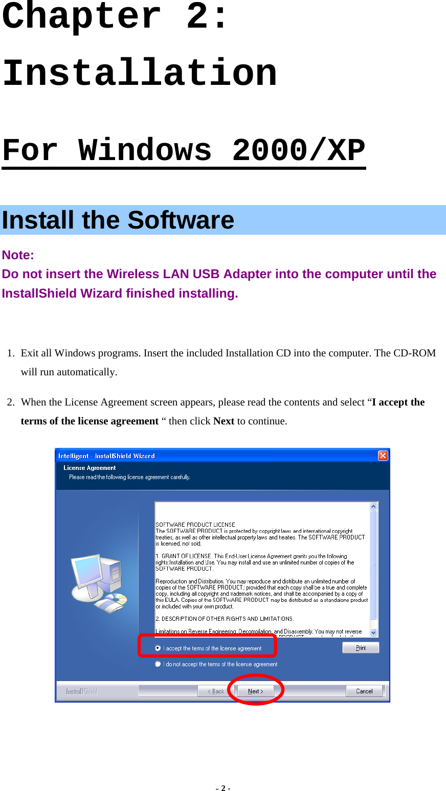  - 2 - Chapter 2: Installation  For Windows 2000/XP  Install the Software Note:  Do not insert the Wireless LAN USB Adapter into the computer until the InstallShield Wizard finished installing.  1.  Exit all Windows programs. Insert the included Installation CD into the computer. The CD-ROM will run automatically. 2.  When the License Agreement screen appears, please read the contents and select “I accept the terms of the license agreement “ then click Next to continue.  