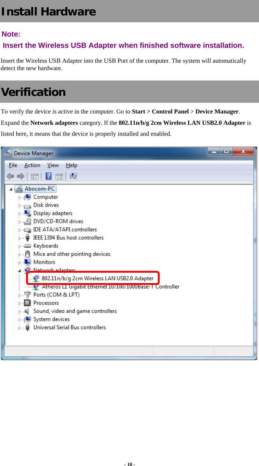  - 10 - Install Hardware Note:  Insert the Wireless USB Adapter when finished software installation. Insert the Wireless USB Adapter into the USB Port of the computer. The system will automatically detect the new hardware. Verification To verify the device is active in the computer. Go to Start &gt; Control Panel &gt; Device Manager. Expand the Network adapters category. If the 802.11n/b/g 2cm Wireless LAN USB2.0 Adapter is listed here, it means that the device is properly installed and enabled.    