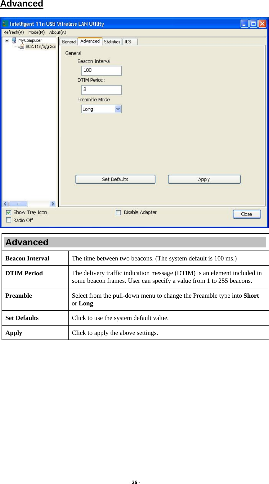  - 26 - Advanced  Advanced Beacon Interval  The time between two beacons. (The system default is 100 ms.) DTIM Period  The delivery traffic indication message (DTIM) is an element included in some beacon frames. User can specify a value from 1 to 255 beacons. Preamble  Select from the pull-down menu to change the Preamble type into Short or Long. Set Defaults  Click to use the system default value. Apply  Click to apply the above settings.  