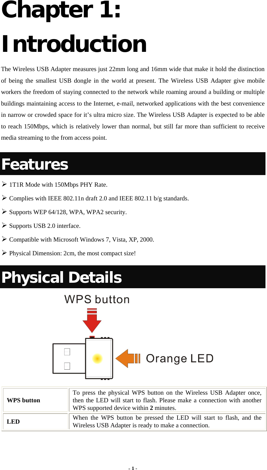  - 1 - Chapter 1: Introduction The Wireless USB Adapter measures just 22mm long and 16mm wide that make it hold the distinction of being the smallest USB dongle in the world at present. The Wireless USB Adapter give mobile workers the freedom of staying connected to the network while roaming around a building or multiple buildings maintaining access to the Internet, e-mail, networked applications with the best convenience in narrow or crowded space for it’s ultra micro size. The Wireless USB Adapter is expected to be able to reach 150Mbps, which is relatively lower than normal, but still far more than sufficient to receive media streaming to the from access point. Features  1T1R Mode with 150Mbps PHY Rate.  Complies with IEEE 802.11n draft 2.0 and IEEE 802.11 b/g standards.  Supports WEP 64/128, WPA, WPA2 security.  Supports USB 2.0 interface.  Compatible with Microsoft Windows 7, Vista, XP, 2000.  Physical Dimension: 2cm, the most compact size! Physical Details  WPS button  To press the physical WPS button on the Wireless USB Adapter once, then the LED will start to flash. Please make a connection with another WPS supported device within 2 minutes. LED  When the WPS button be pressed the LED will start to flash, and the Wireless USB Adapter is ready to make a connection. 