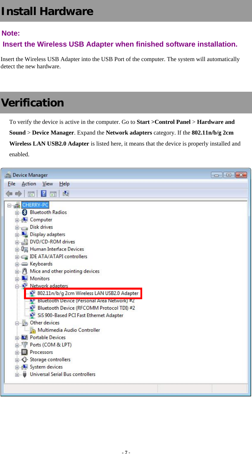  - 7 - Install Hardware Note:  Insert the Wireless USB Adapter when finished software installation. Insert the Wireless USB Adapter into the USB Port of the computer. The system will automatically detect the new hardware.  Verification To verify the device is active in the computer. Go to Start &gt;Control Panel &gt; Hardware and Sound &gt; Device Manager. Expand the Network adapters category. If the 802.11n/b/g 2cm Wireless LAN USB2.0 Adapter is listed here, it means that the device is properly installed and enabled.   