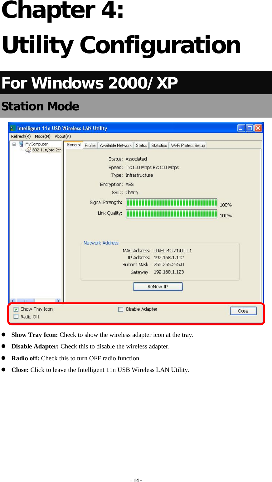  - 14 - Chapter 4: Utility Configuration For Windows 2000/XP Station Mode   Show Tray Icon: Check to show the wireless adapter icon at the tray.  Disable Adapter: Check this to disable the wireless adapter.  Radio off: Check this to turn OFF radio function.  Close: Click to leave the Intelligent 11n USB Wireless LAN Utility.       