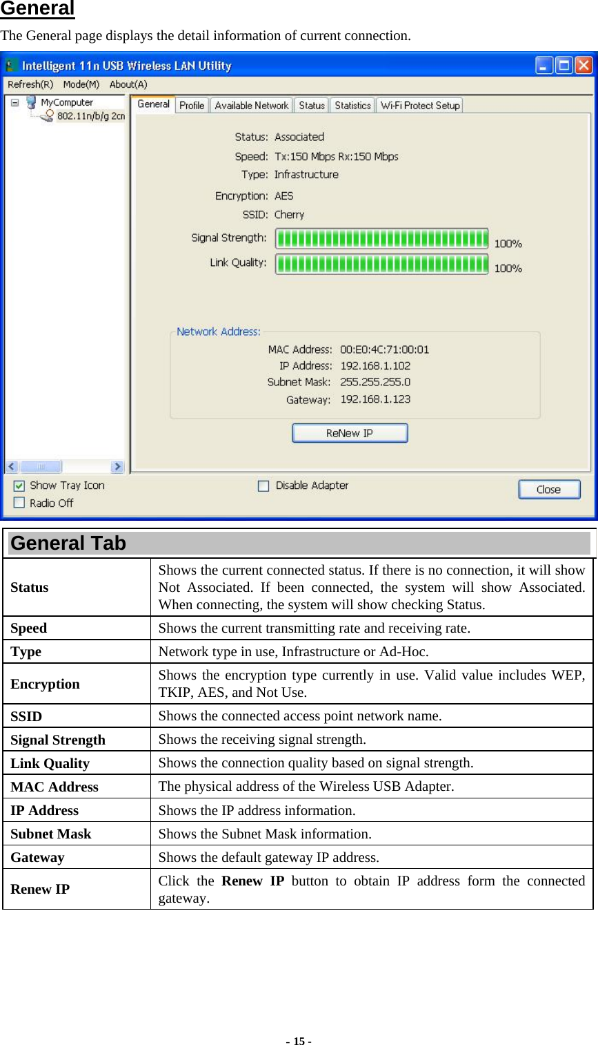  - 15 -  General The General page displays the detail information of current connection.  General Tab Status  Shows the current connected status. If there is no connection, it will show Not Associated. If been connected, the system will show Associated. When connecting, the system will show checking Status. Speed  Shows the current transmitting rate and receiving rate. Type  Network type in use, Infrastructure or Ad-Hoc. Encryption  Shows the encryption type currently in use. Valid value includes WEP, TKIP, AES, and Not Use. SSID  Shows the connected access point network name. Signal Strength  Shows the receiving signal strength. Link Quality  Shows the connection quality based on signal strength. MAC Address  The physical address of the Wireless USB Adapter. IP Address  Shows the IP address information. Subnet Mask  Shows the Subnet Mask information. Gateway  Shows the default gateway IP address. Renew IP  Click the Renew IP button to obtain IP address form the connected gateway. 