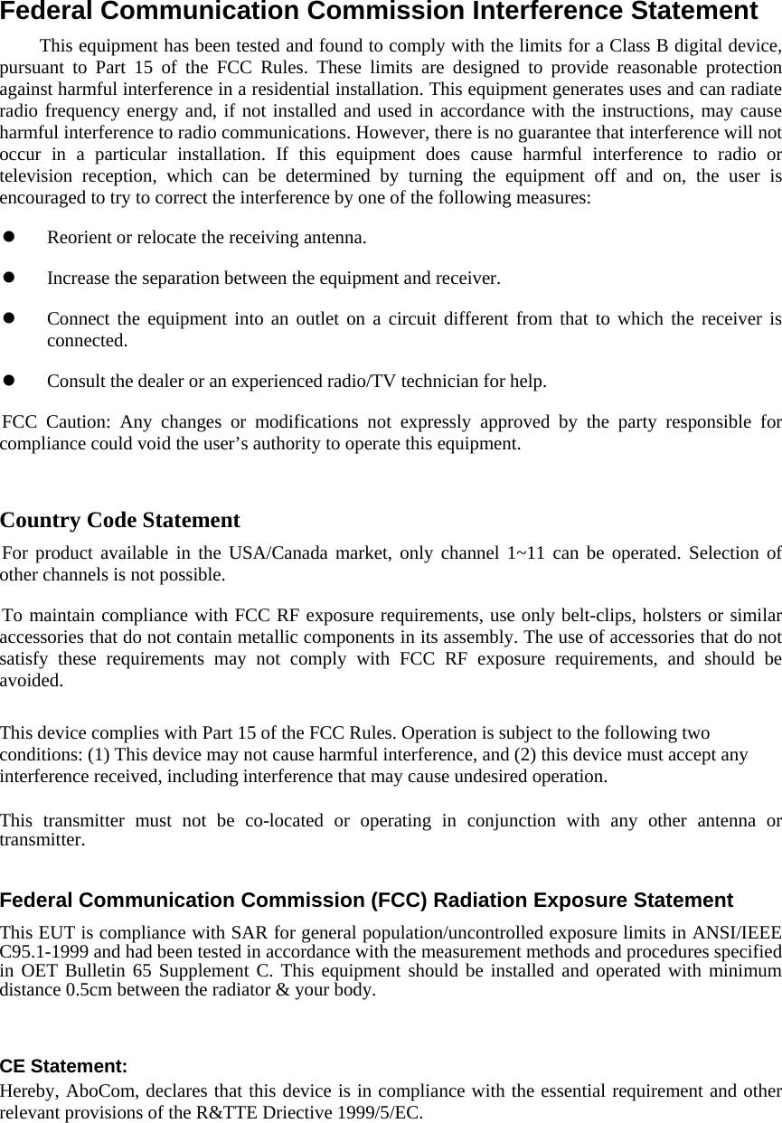   Federal Communication Commission Interference Statement         This equipment has been tested and found to comply with the limits for a Class B digital device, pursuant to Part 15 of the FCC Rules. These limits are designed to provide reasonable protection against harmful interference in a residential installation. This equipment generates uses and can radiate radio frequency energy and, if not installed and used in accordance with the instructions, may cause harmful interference to radio communications. However, there is no guarantee that interference will not occur in a particular installation. If this equipment does cause harmful interference to radio or television reception, which can be determined by turning the equipment off and on, the user is encouraged to try to correct the interference by one of the following measures:   Reorient or relocate the receiving antenna.   Increase the separation between the equipment and receiver.   Connect the equipment into an outlet on a circuit different from that to which the receiver is connected.   Consult the dealer or an experienced radio/TV technician for help. FCC Caution: Any changes or modifications not expressly approved by the party responsible for compliance could void the user’s authority to operate this equipment.   Country Code Statement For product available in the USA/Canada market, only channel 1~11 can be operated. Selection of other channels is not possible. To maintain compliance with FCC RF exposure requirements, use only belt-clips, holsters or similar accessories that do not contain metallic components in its assembly. The use of accessories that do not satisfy these requirements may not comply with FCC RF exposure requirements, and should be avoided.  This device complies with Part 15 of the FCC Rules. Operation is subject to the following two conditions: (1) This device may not cause harmful interference, and (2) this device must accept any interference received, including interference that may cause undesired operation.  This transmitter must not be co-located or operating in conjunction with any other antenna or transmitter.  Federal Communication Commission (FCC) Radiation Exposure Statement This EUT is compliance with SAR for general population/uncontrolled exposure limits in ANSI/IEEE C95.1-1999 and had been tested in accordance with the measurement methods and procedures specified in OET Bulletin 65 Supplement C. This equipment should be installed and operated with minimum distance 0.5cm between the radiator &amp; your body.   CE Statement: Hereby, AboCom, declares that this device is in compliance with the essential requirement and other relevant provisions of the R&amp;TTE Driective 1999/5/EC.    