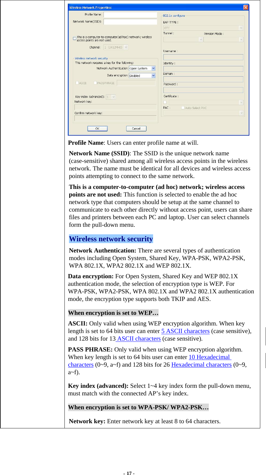  - 17 -  Profile Name: Users can enter profile name at will.   Network Name (SSID): The SSID is the unique network name (case-sensitive) shared among all wireless access points in the wireless network. The name must be identical for all devices and wireless access points attempting to connect to the same network. This is a computer-to-computer (ad hoc) network; wireless access points are not used: This function is selected to enable the ad hoc network type that computers should be setup at the same channel to communicate to each other directly without access point, users can share files and printers between each PC and laptop. User can select channels form the pull-down menu. Wireless network security Network Authentication: There are several types of authentication modes including Open System, Shared Key, WPA-PSK, WPA2-PSK, WPA 802.1X, WPA2 802.1X and WEP 802.1X. Data encryption: For Open System, Shared Key and WEP 802.1X authentication mode, the selection of encryption type is WEP. For WPA-PSK, WPA2-PSK, WPA 802.1X and WPA2 802.1X authentication mode, the encryption type supports both TKIP and AES. When encryption is set to WEP… ASCII: Only valid when using WEP encryption algorithm. When key length is set to 64 bits user can enter 5 ASCII characters (case sensitive), and 128 bits for 13 ASCII characters (case sensitive). PASS PHRASE: Only valid when using WEP encryption algorithm. When key length is set to 64 bits user can enter 10 Hexadecimal characters (0~9, a~f) and 128 bits for 26 Hexadecimal characters (0~9, a~f). Key index (advanced): Select 1~4 key index form the pull-down menu, must match with the connected AP’s key index. When encryption is set to WPA-PSK/ WPA2-PSK… Network key: Enter network key at least 8 to 64 characters. 