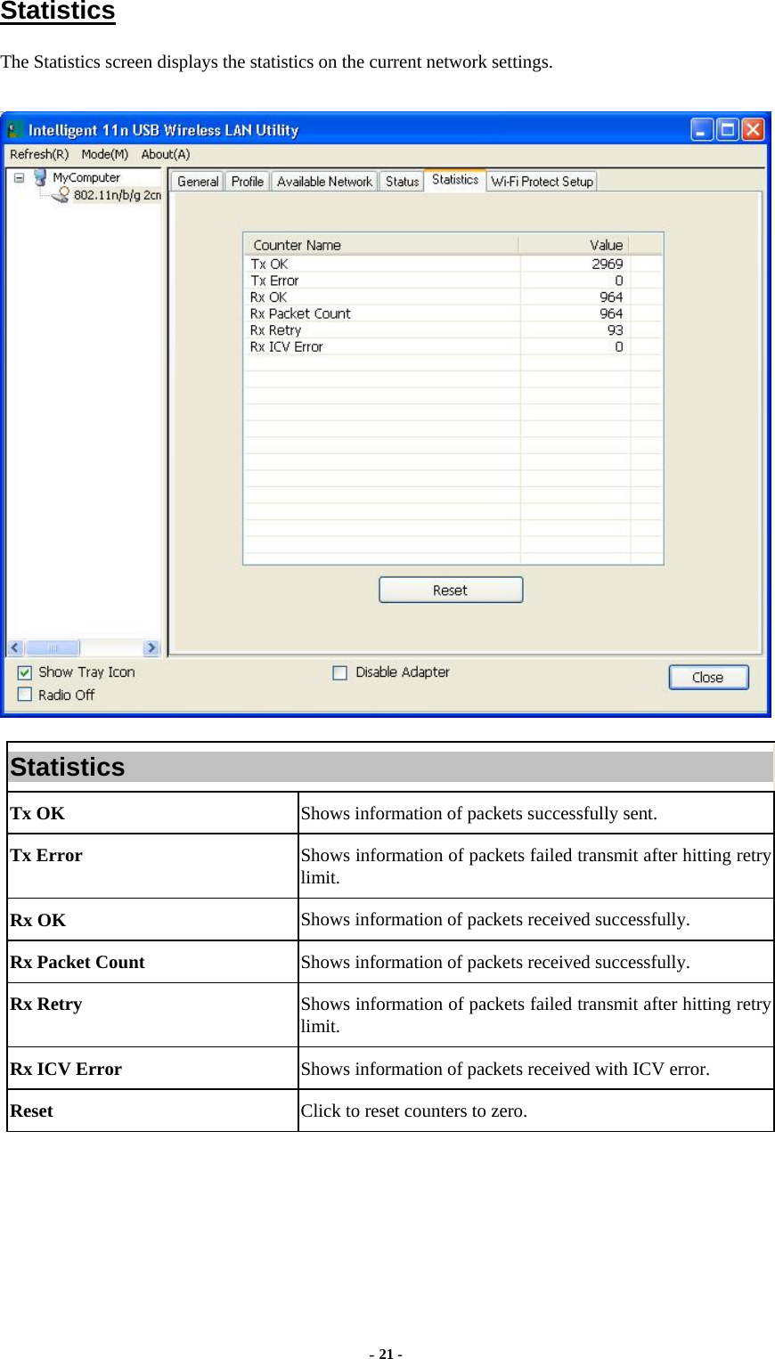  - 21 -  Statistics The Statistics screen displays the statistics on the current network settings.  Statistics Tx OK  Shows information of packets successfully sent. Tx Error  Shows information of packets failed transmit after hitting retry limit. Rx OK  Shows information of packets received successfully. Rx Packet Count  Shows information of packets received successfully. Rx Retry  Shows information of packets failed transmit after hitting retry limit. Rx ICV Error  Shows information of packets received with ICV error. Reset  Click to reset counters to zero.   