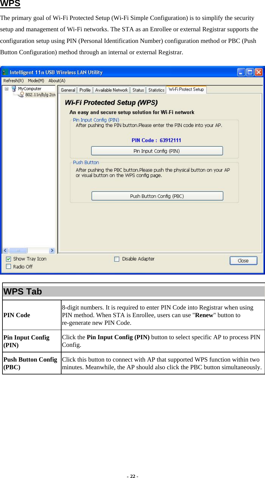  - 22 - WPS The primary goal of Wi-Fi Protected Setup (Wi-Fi Simple Configuration) is to simplify the security setup and management of Wi-Fi networks. The STA as an Enrollee or external Registrar supports the configuration setup using PIN (Personal Identification Number) configuration method or PBC (Push Button Configuration) method through an internal or external Registrar.  WPS Tab PIN Code  8-digit numbers. It is required to enter PIN Code into Registrar when using PIN method. When STA is Enrollee, users can use &quot;Renew&quot; button to re-generate new PIN Code. Pin Input Config (PIN)  Click the Pin Input Config (PIN) button to select specific AP to process PIN Config. Push Button Config (PBC)  Click this button to connect with AP that supported WPS function within two minutes. Meanwhile, the AP should also click the PBC button simultaneously. 