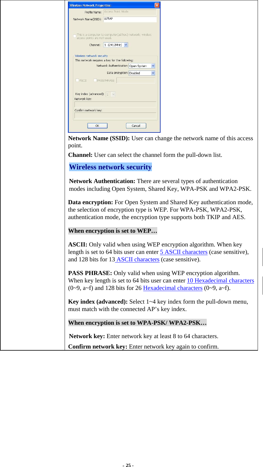  - 25 -  Network Name (SSID): User can change the network name of this access point. Channel: User can select the channel form the pull-down list. Wireless network security Network Authentication: There are several types of authentication modes including Open System, Shared Key, WPA-PSK and WPA2-PSK. Data encryption: For Open System and Shared Key authentication mode, the selection of encryption type is WEP. For WPA-PSK, WPA2-PSK, authentication mode, the encryption type supports both TKIP and AES. When encryption is set to WEP… ASCII: Only valid when using WEP encryption algorithm. When key length is set to 64 bits user can enter 5 ASCII characters (case sensitive), and 128 bits for 13 ASCII characters (case sensitive). PASS PHRASE: Only valid when using WEP encryption algorithm. When key length is set to 64 bits user can enter 10 Hexadecimal characters (0~9, a~f) and 128 bits for 26 Hexadecimal characters (0~9, a~f). Key index (advanced): Select 1~4 key index form the pull-down menu, must match with the connected AP’s key index. When encryption is set to WPA-PSK/ WPA2-PSK… Network key: Enter network key at least 8 to 64 characters. Confirm network key: Enter network key again to confirm.  