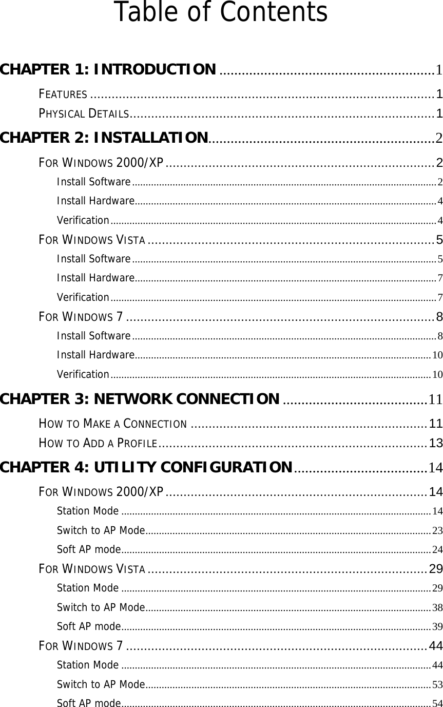  Table of Contents  CHAPTER 1: INTRODUCTION ..........................................................1 FEATURES ................................................................................................1 PHYSICAL DETAILS.....................................................................................1 CHAPTER 2: INSTALLATION.............................................................2 FOR WINDOWS 2000/XP...........................................................................2 Install Software.................................................................................................................2 Install Hardware................................................................................................................4 Verification.........................................................................................................................4 FOR WINDOWS VISTA ................................................................................5 Install Software.................................................................................................................5 Install Hardware................................................................................................................7 Verification.........................................................................................................................7 FOR WINDOWS 7......................................................................................8 Install Software.................................................................................................................8 Install Hardware..............................................................................................................10 Verification.......................................................................................................................10 CHAPTER 3: NETWORK CONNECTION .......................................11 HOW TO MAKE A CONNECTION ..................................................................11 HOW TO ADD A PROFILE...........................................................................13 CHAPTER 4: UTILITY CONFIGURATION....................................14 FOR WINDOWS 2000/XP.........................................................................14 Station Mode ...................................................................................................................14 Switch to AP Mode..........................................................................................................23 Soft AP mode...................................................................................................................24 FOR WINDOWS VISTA ..............................................................................29 Station Mode ...................................................................................................................29 Switch to AP Mode..........................................................................................................38 Soft AP mode...................................................................................................................39 FOR WINDOWS 7....................................................................................44 Station Mode ...................................................................................................................44 Switch to AP Mode..........................................................................................................53 Soft AP mode...................................................................................................................54 