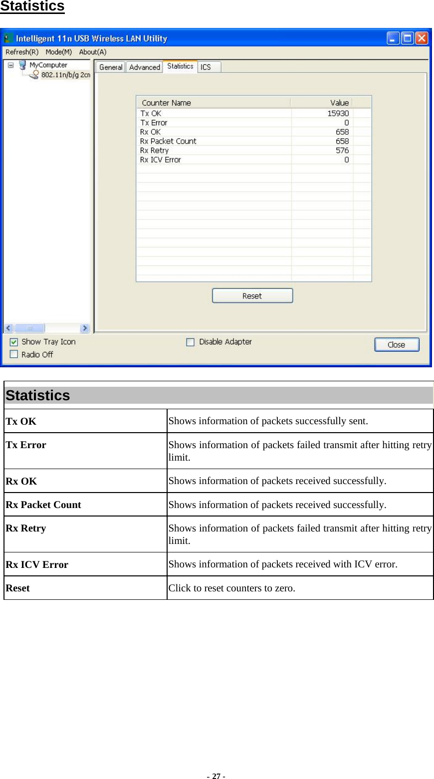  - 27 - Statistics  Statistics Tx OK  Shows information of packets successfully sent. Tx Error  Shows information of packets failed transmit after hitting retry limit. Rx OK  Shows information of packets received successfully. Rx Packet Count  Shows information of packets received successfully. Rx Retry  Shows information of packets failed transmit after hitting retry limit. Rx ICV Error  Shows information of packets received with ICV error. Reset  Click to reset counters to zero.  