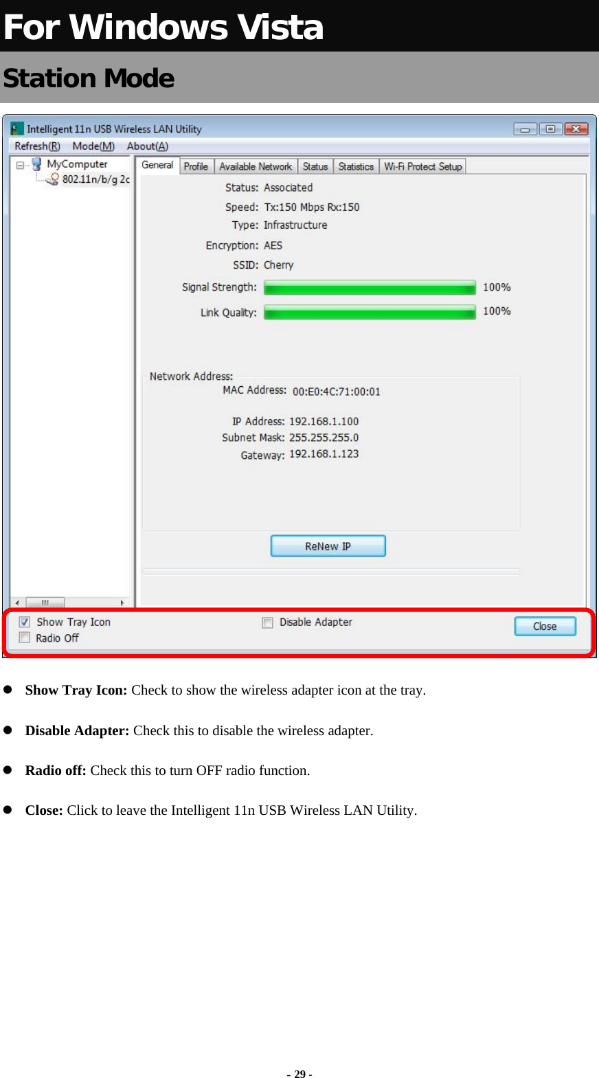  - 29 - For Windows Vista Station Mode   Show Tray Icon: Check to show the wireless adapter icon at the tray.  Disable Adapter: Check this to disable the wireless adapter.  Radio off: Check this to turn OFF radio function.  Close: Click to leave the Intelligent 11n USB Wireless LAN Utility.       