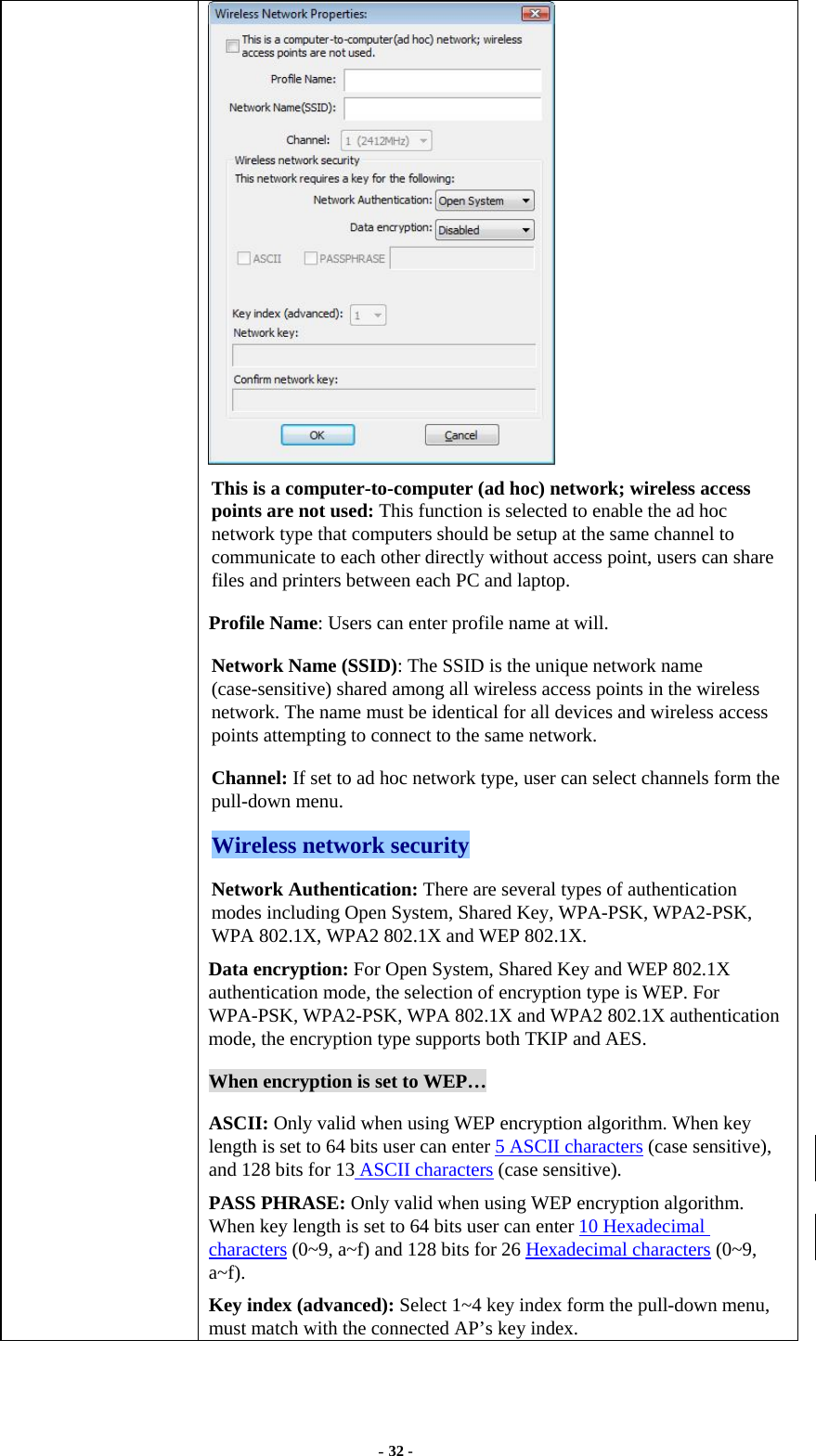  - 32 -  This is a computer-to-computer (ad hoc) network; wireless access points are not used: This function is selected to enable the ad hoc network type that computers should be setup at the same channel to communicate to each other directly without access point, users can share files and printers between each PC and laptop. Profile Name: Users can enter profile name at will.   Network Name (SSID): The SSID is the unique network name (case-sensitive) shared among all wireless access points in the wireless network. The name must be identical for all devices and wireless access points attempting to connect to the same network. Channel: If set to ad hoc network type, user can select channels form the pull-down menu. Wireless network security Network Authentication: There are several types of authentication modes including Open System, Shared Key, WPA-PSK, WPA2-PSK, WPA 802.1X, WPA2 802.1X and WEP 802.1X. Data encryption: For Open System, Shared Key and WEP 802.1X authentication mode, the selection of encryption type is WEP. For WPA-PSK, WPA2-PSK, WPA 802.1X and WPA2 802.1X authentication mode, the encryption type supports both TKIP and AES. When encryption is set to WEP… ASCII: Only valid when using WEP encryption algorithm. When key length is set to 64 bits user can enter 5 ASCII characters (case sensitive), and 128 bits for 13 ASCII characters (case sensitive). PASS PHRASE: Only valid when using WEP encryption algorithm. When key length is set to 64 bits user can enter 10 Hexadecimal characters (0~9, a~f) and 128 bits for 26 Hexadecimal characters (0~9, a~f). Key index (advanced): Select 1~4 key index form the pull-down menu, must match with the connected AP’s key index. 