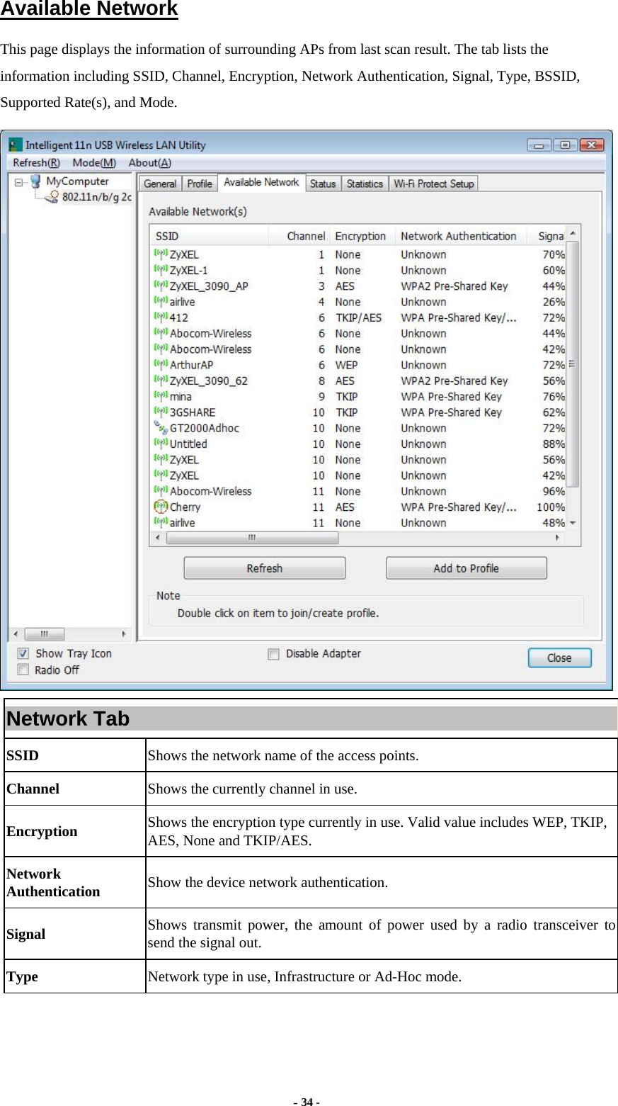  - 34 - Available Network This page displays the information of surrounding APs from last scan result. The tab lists the information including SSID, Channel, Encryption, Network Authentication, Signal, Type, BSSID, Supported Rate(s), and Mode.  Network Tab SSID  Shows the network name of the access points. Channel  Shows the currently channel in use. Encryption  Shows the encryption type currently in use. Valid value includes WEP, TKIP, AES, None and TKIP/AES. Network Authentication  Show the device network authentication. Signal  Shows transmit power, the amount of power used by a radio transceiver to send the signal out. Type Network type in use, Infrastructure or Ad-Hoc mode. 