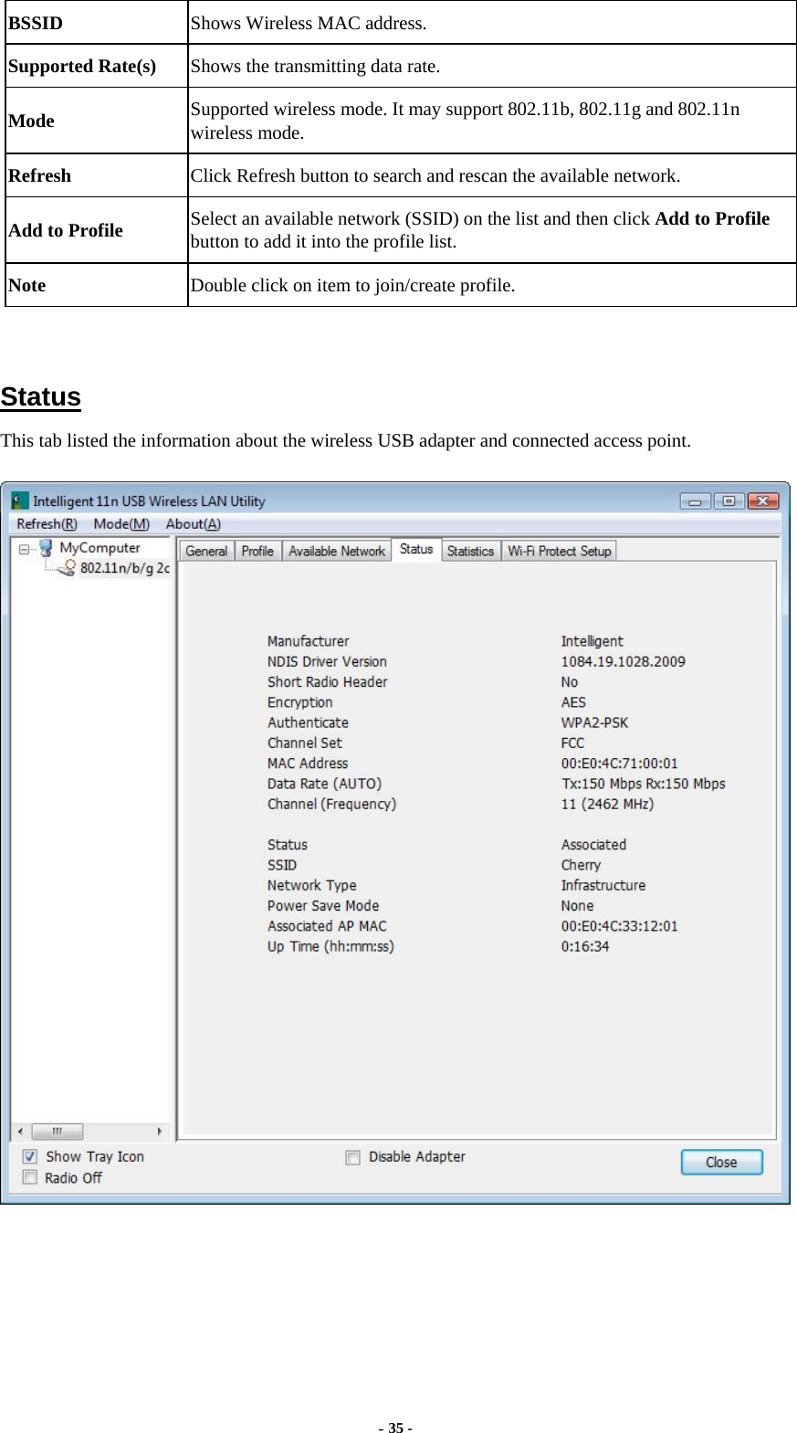  - 35 - BSSID  Shows Wireless MAC address. Supported Rate(s)  Shows the transmitting data rate. Mode  Supported wireless mode. It may support 802.11b, 802.11g and 802.11n wireless mode. Refresh  Click Refresh button to search and rescan the available network. Add to Profile  Select an available network (SSID) on the list and then click Add to Profile button to add it into the profile list. Note  Double click on item to join/create profile.   Status This tab listed the information about the wireless USB adapter and connected access point.   