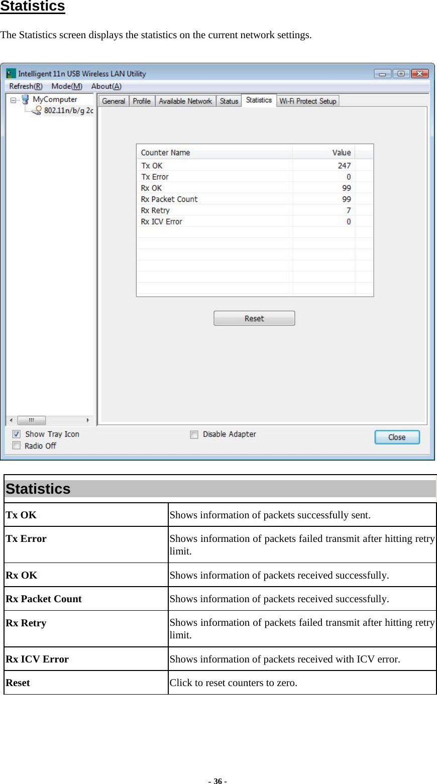  - 36 - Statistics The Statistics screen displays the statistics on the current network settings.  Statistics Tx OK  Shows information of packets successfully sent. Tx Error  Shows information of packets failed transmit after hitting retry limit. Rx OK  Shows information of packets received successfully. Rx Packet Count  Shows information of packets received successfully. Rx Retry  Shows information of packets failed transmit after hitting retry limit. Rx ICV Error  Shows information of packets received with ICV error. Reset  Click to reset counters to zero.   