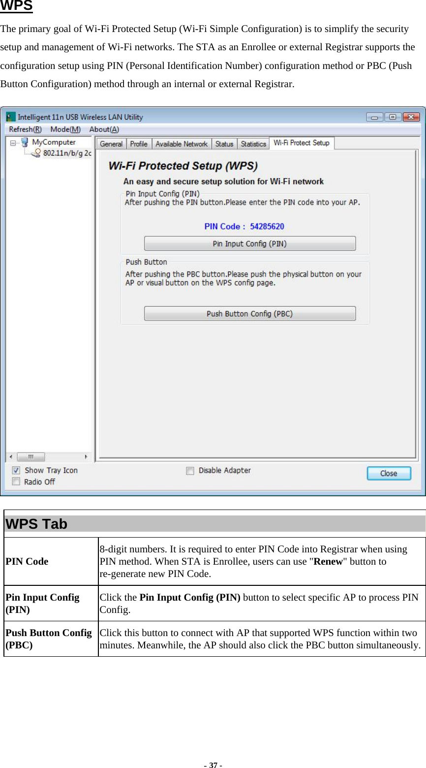  - 37 - WPS The primary goal of Wi-Fi Protected Setup (Wi-Fi Simple Configuration) is to simplify the security setup and management of Wi-Fi networks. The STA as an Enrollee or external Registrar supports the configuration setup using PIN (Personal Identification Number) configuration method or PBC (Push Button Configuration) method through an internal or external Registrar.  WPS Tab PIN Code  8-digit numbers. It is required to enter PIN Code into Registrar when using PIN method. When STA is Enrollee, users can use &quot;Renew&quot; button to re-generate new PIN Code. Pin Input Config (PIN)  Click the Pin Input Config (PIN) button to select specific AP to process PIN Config. Push Button Config (PBC)  Click this button to connect with AP that supported WPS function within two minutes. Meanwhile, the AP should also click the PBC button simultaneously.    