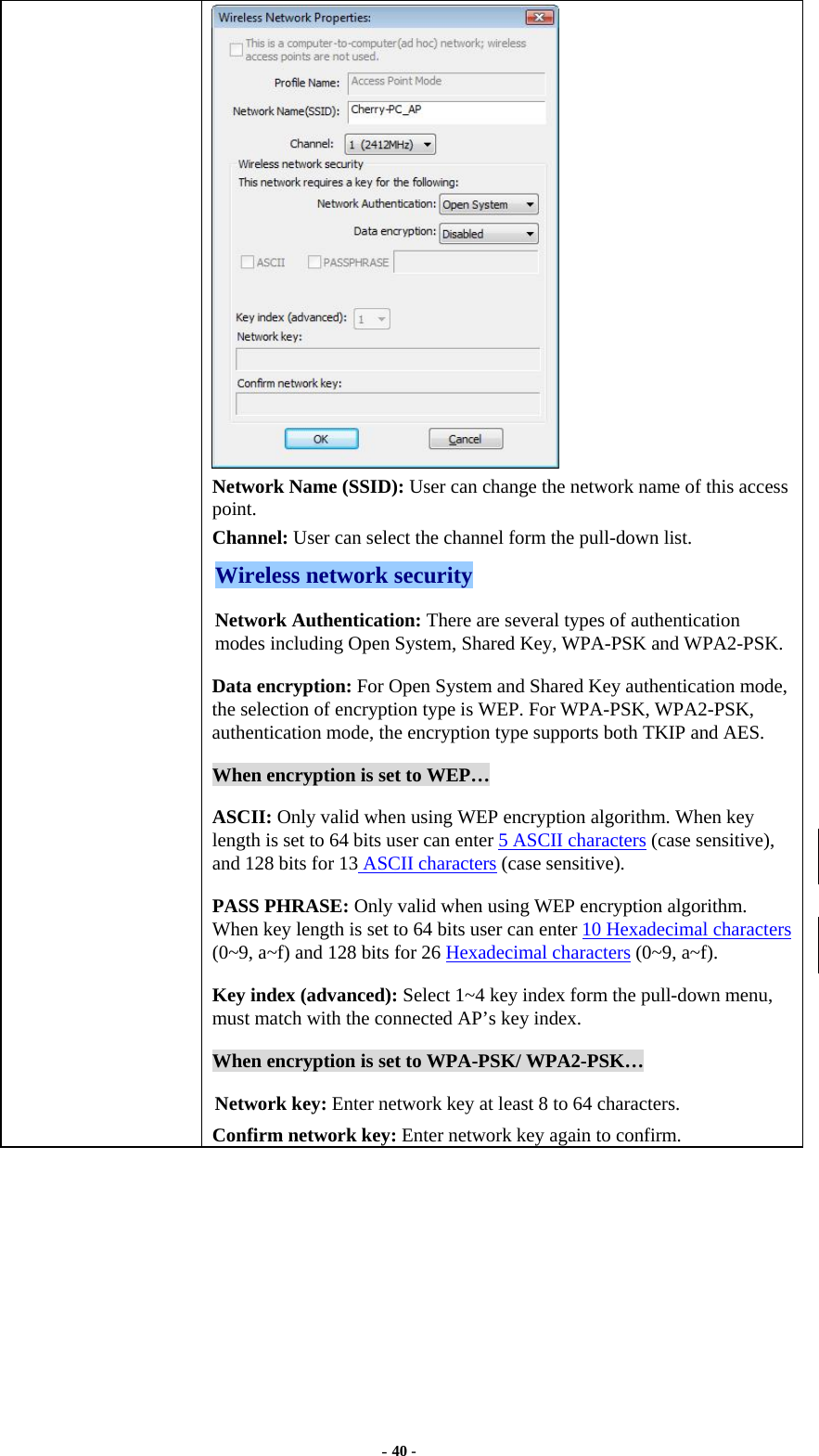  - 40 -  Network Name (SSID): User can change the network name of this access point. Channel: User can select the channel form the pull-down list. Wireless network security Network Authentication: There are several types of authentication modes including Open System, Shared Key, WPA-PSK and WPA2-PSK. Data encryption: For Open System and Shared Key authentication mode, the selection of encryption type is WEP. For WPA-PSK, WPA2-PSK, authentication mode, the encryption type supports both TKIP and AES. When encryption is set to WEP… ASCII: Only valid when using WEP encryption algorithm. When key length is set to 64 bits user can enter 5 ASCII characters (case sensitive), and 128 bits for 13 ASCII characters (case sensitive). PASS PHRASE: Only valid when using WEP encryption algorithm. When key length is set to 64 bits user can enter 10 Hexadecimal characters (0~9, a~f) and 128 bits for 26 Hexadecimal characters (0~9, a~f). Key index (advanced): Select 1~4 key index form the pull-down menu, must match with the connected AP’s key index. When encryption is set to WPA-PSK/ WPA2-PSK… Network key: Enter network key at least 8 to 64 characters. Confirm network key: Enter network key again to confirm.  