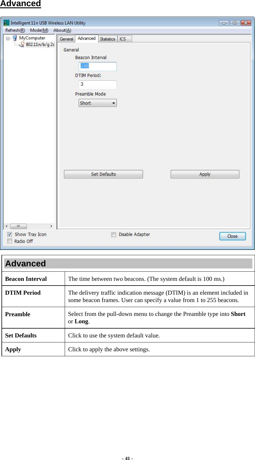  - 41 - Advanced  Advanced Beacon Interval  The time between two beacons. (The system default is 100 ms.) DTIM Period  The delivery traffic indication message (DTIM) is an element included in some beacon frames. User can specify a value from 1 to 255 beacons. Preamble  Select from the pull-down menu to change the Preamble type into Short or Long. Set Defaults  Click to use the system default value. Apply  Click to apply the above settings.  