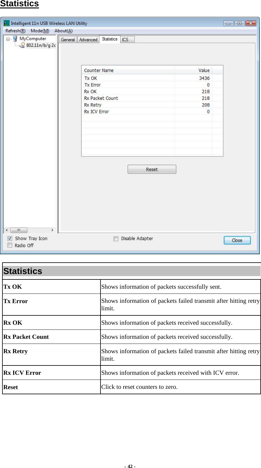  - 42 - Statistics  Statistics Tx OK  Shows information of packets successfully sent. Tx Error  Shows information of packets failed transmit after hitting retry limit. Rx OK  Shows information of packets received successfully. Rx Packet Count  Shows information of packets received successfully. Rx Retry  Shows information of packets failed transmit after hitting retry limit. Rx ICV Error  Shows information of packets received with ICV error. Reset  Click to reset counters to zero.  