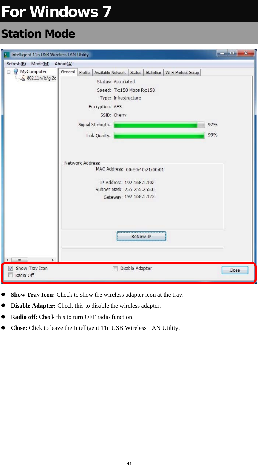  - 44 - For Windows 7 Station Mode   Show Tray Icon: Check to show the wireless adapter icon at the tray.  Disable Adapter: Check this to disable the wireless adapter.  Radio off: Check this to turn OFF radio function.  Close: Click to leave the Intelligent 11n USB Wireless LAN Utility.         