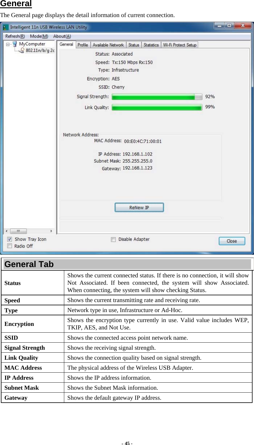  - 45 -  General The General page displays the detail information of current connection.  General Tab Status  Shows the current connected status. If there is no connection, it will show Not Associated. If been connected, the system will show Associated. When connecting, the system will show checking Status. Speed  Shows the current transmitting rate and receiving rate. Type  Network type in use, Infrastructure or Ad-Hoc. Encryption  Shows the encryption type currently in use. Valid value includes WEP, TKIP, AES, and Not Use. SSID  Shows the connected access point network name. Signal Strength  Shows the receiving signal strength. Link Quality  Shows the connection quality based on signal strength. MAC Address  The physical address of the Wireless USB Adapter. IP Address  Shows the IP address information. Subnet Mask  Shows the Subnet Mask information. Gateway  Shows the default gateway IP address. 