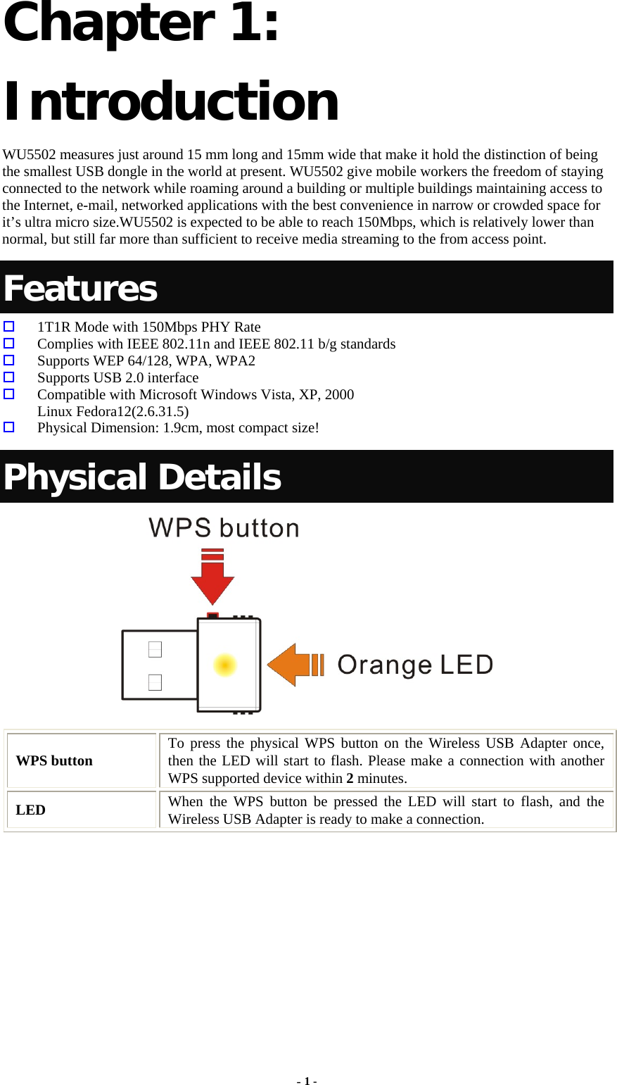  - 1 - Chapter 1: Introduction WU5502 measures just around 15 mm long and 15mm wide that make it hold the distinction of being the smallest USB dongle in the world at present. WU5502 give mobile workers the freedom of staying connected to the network while roaming around a building or multiple buildings maintaining access to the Internet, e-mail, networked applications with the best convenience in narrow or crowded space for it’s ultra micro size.WU5502 is expected to be able to reach 150Mbps, which is relatively lower than normal, but still far more than sufficient to receive media streaming to the from access point.   Features   1T1R Mode with 150Mbps PHY Rate   Complies with IEEE 802.11n and IEEE 802.11 b/g standards   Supports WEP 64/128, WPA, WPA2   Supports USB 2.0 interface   Compatible with Microsoft Windows Vista, XP, 2000 Linux Fedora12(2.6.31.5)   Physical Dimension: 1.9cm, most compact size! Physical Details  WPS button  To press the physical WPS button on the Wireless USB Adapter once, then the LED will start to flash. Please make a connection with another WPS supported device within 2 minutes. LED  When the WPS button be pressed the LED will start to flash, and the Wireless USB Adapter is ready to make a connection. 