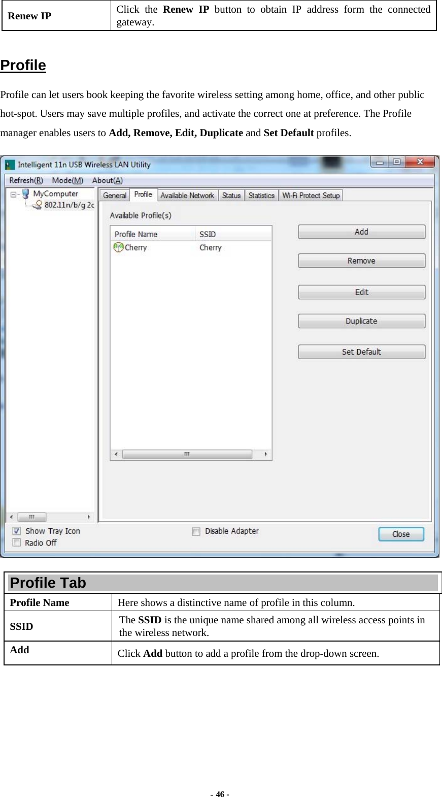  - 46 - Renew IP  Click the Renew IP button to obtain IP address form the connected gateway.  Profile Profile can let users book keeping the favorite wireless setting among home, office, and other public hot-spot. Users may save multiple profiles, and activate the correct one at preference. The Profile manager enables users to Add, Remove, Edit, Duplicate and Set Default profiles.  Profile Tab Profile Name  Here shows a distinctive name of profile in this column. SSID  The SSID is the unique name shared among all wireless access points in the wireless network. Add  Click Add button to add a profile from the drop-down screen. 